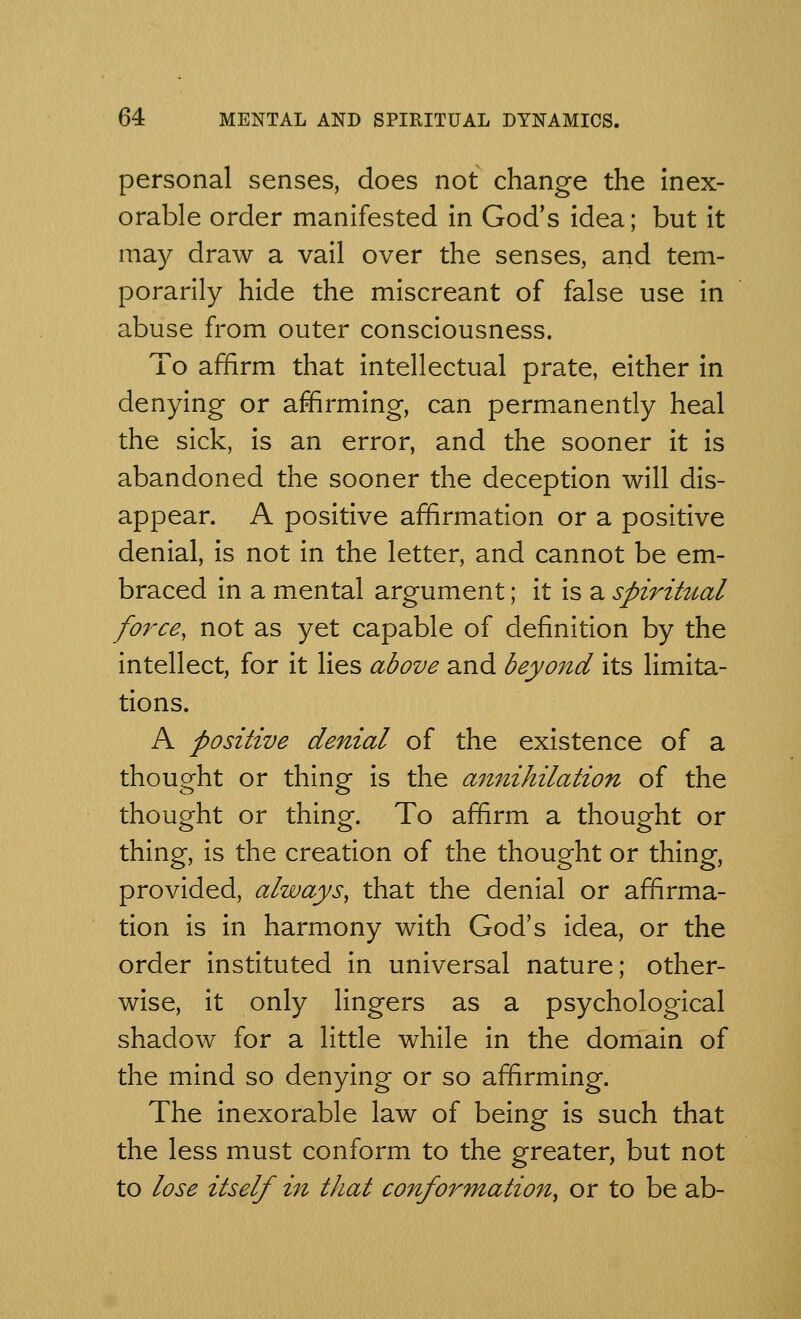 personal senses, does not change the inex- orable order manifested in God's idea; but it may draw a vail over the senses, and tem- porarily hide the miscreant of false use in abuse from outer consciousness. To affirm that intellectual prate, either in denying or affirming, can permanently heal the sick, is an error, and the sooner it is abandoned the sooner the deception will dis- appear. A positive affirmation or a positive denial, is not in the letter, and cannot be em- braced in a mental argument; it is a spiritual force, not as yet capable of definition by the intellect, for it lies above and beyond its limita- tions. A positive denial of the existence of a thought or thing is the annihilation of the thought or thing. To affirm a thought or thing, is the creation of the thought or thing, provided, always, that the denial or affirma- tion is in harmony with God's idea, or the order instituted in universal nature; other- wise, it only lingers as a psychological shadow for a little while in the domain of the mind so denying or so affirming. The inexorable law of being is such that the less must conform to the greater, but not to lose itself in that conformation, or to be ab-