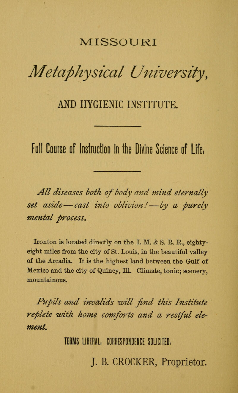 MISSOURI Metaphysical University, AND HYGIENIC INSTITUTE. Full Course of Instruction in the Divine Science of Life, All diseases both of body and mind eternally set aside—cast into oblivion!—by a purely mental process. Ironton is located directly on the I. M. & S. E. E., eighty- eight miles from the city of St. Louis, in the beautiful valley of the Arcadia. It is the highest land between the Gulf of Mexico and the city of Quincy, ILL Climate, tonic; scenery, mountainous. Pupils and invalids will find this Institute replete with home comforts and a restful ele- ment TERMS LIBERAL. CORRESPONDENCE SOLICITED, J. B. CROCKER, Proprietor.