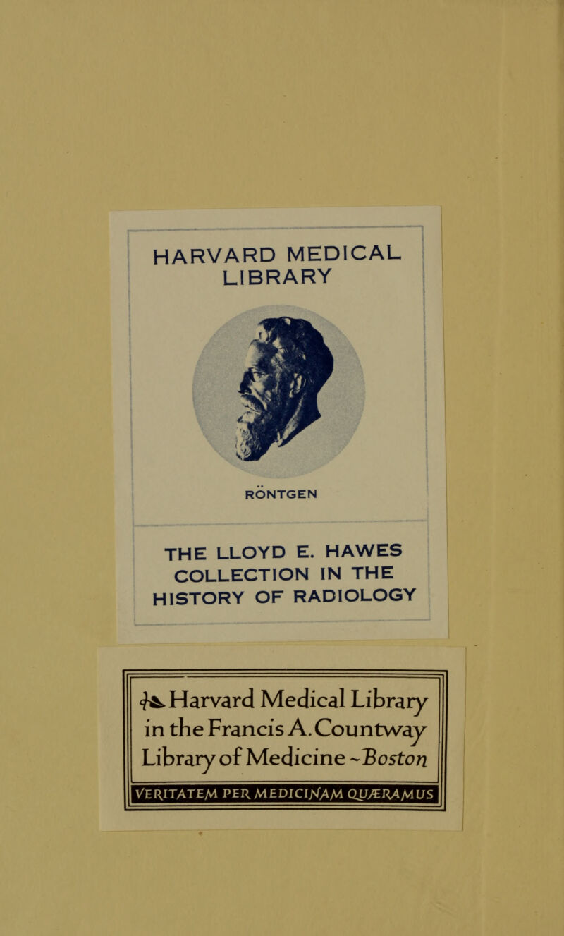 HARVARD MEDICAL LIBRARY A RONTGEN THE LLOYD E. HAWES COLLECTION IN THE HISTORY OF RADIOLOGY ^Harvard Medical Library in the Francis A. Countway Library of Medicine -Hoston VERITATEM PERMEDICIXAM CW/^nAMUS