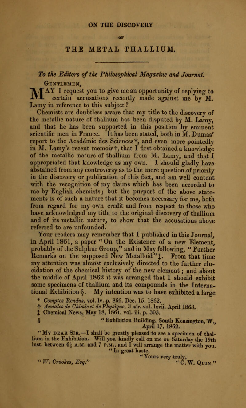 ON THE DISCOVERY OF THE METAL THALLIUM. To the Editors of the Philosophical Magazine and Journal, Gentlemen, MAY I request you to give me an opportunity of replying to certain accusations recently made against me by M. Lamy in reference to this subject ? Chemists are doubtless aware that my title to the discovery of the metallic nature of thallium has been disputed by M. Lamy, and that he has been supported in this position by eminent scientific men in France. It has been stated, both in M. Dumas' report to the Academie des Sciences*, and even more pointedly in M. Lamy's recent memoir f, that I first obtained a knowledge of the metallic nature of thallium from M. Lamy, and that I appropriated that knowledge as my own. I should gladly have abstained from any controversy as to the mere question of priority in the discovery or publication of this fact, and am well content with the recognition of my claims which has been accorded to me by English chemists; but the purport of the above state- ments is of such a nature that it becomes necessary for me, both from regard for my own credit and from respect to those who have acknowledged my title to the original discovery of thallium and of its metallic nature, to show that the accusations above referred to are unfounded. Your readers may remember that I published in this Journal, in April 1861, a paper On the Existence of a new Element, probably of the Sulphur Group, and in May following,  Farther Remarks on the supposed New Metalloid J. From that time my attention was almost exclusively directed to the further elu- cidation of the chemical history of the new element; and about the middle of April 1862 it was arranged that I should exhibit some specimens of thallium and its compounds in the Interna- tional Exhibition §. My intention was to have exhibited a large * Comptes Rendus, vol. lv. p. 866, Dec. 15, 1862. f Annales de Ckimie et de Physique, 3 ser. vol. lxvii. April 1863. X Chemical News, May 18, 1861, vol. hi. p. 303. §  Exhibition Building, South Kensington, W„ April 17, 1862.  My dear Sir,—I shall be greatly pleased to see a specimen of thal- lium in the Exhibition. Will you kindly call on me on Saturday the 19th inst. between 6± a.m. and 7 p.m., and I will arrange the matter with you.  In great haste,  Yours very truly,  W. Crookes, Esq. « C. W. Quin.