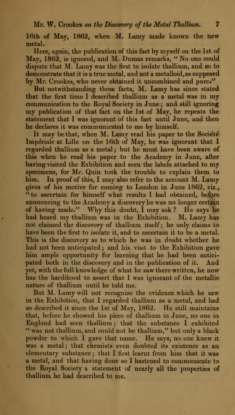 16th of May, 1862, when M. Lamy made known the new metal. Here, again, the publication of this fact by myself on the 1st of May, 1862, is ignored, and M. Dumas remarks,  No one could dispute that M. Lamy was the first to isolate thallium, and so to demonstrate that it is a true metal, and not a metalloid, as supposed by Mr. Crookes, who never obtained it uncombined and pure. But notwithstanding these facts, M. Lamy has since stated that the first time I described thallium as a metal was in my communication to the Royal Society in June; and still ignoring my publication of that fact on the ] st of May, he repeats the statement that I was ignorant of this fact until June, and then he declares it was communicated to me by himself. It may be that, when M. Lamy read his paper to the Societe Imperiale at Lille on the 16th of May, he was ignorant that I regarded thallium as a metal; but he must have been aware of this when he read his paper to the Academy in June, after having visited the Exhibition and seen the labels attached to my specimens, for Mr. Quin took the trouble to explain them to him. In proof of this, I may also refer to the account M. Lamy gives of his motive for coming to London in June 1862, viz., to ascertain for himself what results I had obtained, before announcing to the Academy a discovery he was no longer certain of having made. Why this doubt, I may ask ? He says he had heard my thallium was in the Exhibition. M. Lamy has not claimed the discovery of thallium itself; he only claims to have been the first to isolate it, and to ascertain it to be a metal. This is the discovery as to which he was in doubt whether he had not been anticipated; and his visit to the Exhibition gave him ample opportunity for learning that he had been antici- pated both in the discovery and in the publication of it. And yet, with the full knowledge of what he saw there written, he now has the hardihood to assert that I was ignorant of the metallic nature of thallium until he told me. But M. Lamy will not recognize the evidence which he saw in the Exhibition, that I regarded thallium as a metal, and had so described it since the 1st of May, 1862. He still maintains that, before he showed his piece of thallium in June, no one in England had seen thallium; that the substance I exhibited  was not thallium, and could not be thallium, but only a black powder to which I gave that name. He says, no one knew it was a metal; that chemists even doubted its existence as an elementary substance; that I first learnt from him that it was a metal, and that having done so I hastened to communicate to the Royal Society a statement of nearly all the properties of thallium he had described to me.