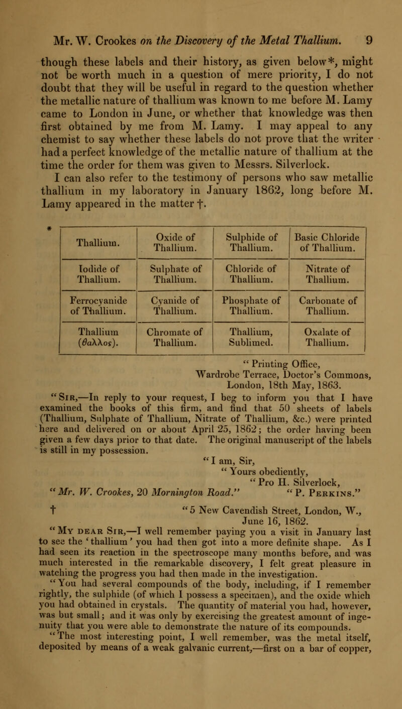 though these labels and their history, as given below*, might not be worth much in a question of mere priority, I do not doubt that they will be useful in regard to the question whether the metallic nature of thallium was known to me before M. Lamy came to London in June, or whether that knowledge was then first obtained by me from M. Lamy. I may appeal to any chemist to say whether these labels do not prove that the writer had a perfect knowledge of the metallic nature of thallium at the time the order for them was given to Messrs. Silverlock. I can also refer to the testimony of persons who saw metallic thallium in my laboratory in January 1862, long before M. Lamy appeared in the matter j\ Thallium. Oxide of Thallium. Sulphide of Thallium. Basic Chloride of Thallium. Iodide of Thallium. Sulphate of Thallium. Chloride of Thallium. Nitrate of Thallium. Ferrocyanide of Thallium. Cyanide of Thallium. Phosphate of Thallium. Carbonate of Thallium. Thallium {8a\\os). Chromate of Thallium. Thallium, Sublimed. Oxalate of Thallium.  Printing Office, Wardrobe Terrace, Doctor's Commons, London, 18th May, 1863. Sir,—In reply to your request, I beg to inform you that I have examined the books of this firm, and find that 50 sheets of labels (Thallium, Sulphate of Thallium, Nitrate of Thallium, &c.) were printed here and delivered on or about April 25, 1862; the order having been given a few days prior to that date. The original manuscript of the labels is still in my possession. lam, Sir,  Yours obediently,  Pro H. Silverlock, Mr. W. Crookes, 20 Mornington Road.  P. Perkins. t 5 New Cavendish Street, London, W., June 16, 1862. My dear Sir,—I well remember paying you a visit in January last to see the 'thallium' you had then got into a more definite shape. * As I had seen its reaction in the spectroscope many months before, and was much interested in the remarkable discovery, I felt great pleasure in watching the progress you had then made in the investigation. You had several compounds of the body, including, if I remember rightly, the sulphide (of which I possess a specimen), and the oxide which you had obtained in crystals. The quantity of material you had, however, was but small; and it was only by exercising the greatest amount of inge- nuity that you were able to demonstrate the nature of its compounds. The most interesting point, I well remember, was the metal itself, deposited by means of a weak galvanic current,—first on a bar of copper,