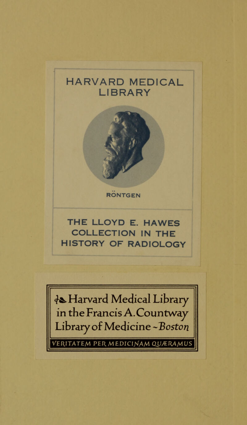 HARVARD MEDICAL LIBRARY ~1 RONTGEN THE LLOYD E. HAWES COLLECTION IN THE HISTORY OF RADIOLOGY J <f^Harvard Medical Library in the Francis A. Countwav Library of Medicine --IBoston VERITATEM PERMEDICINTAM QU/ERAMUS