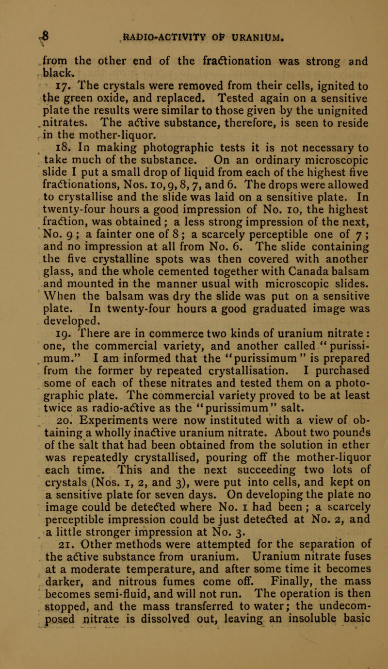 Jrom the other end of the fra(5tionation was strong and -black. 17. The crystals were removed from their cells, ignited to the green oxide, and replaced. Tested again on a sensitive plate the results were similar to those given by the unignited ^nitrates. The acftive substance, therefore, is seen to reside , in the mother-liquor. 18. In making photographic tests it is not necessary to take much of the substance. On an ordinary microscopic slide I put a small drop of liquid from each of the highest five fra(5tionations, Nos. 10,9,8,7, and 6. The drops were allowed to crystallise and the slide was laid on a sensitive plate. In twenty-four hours a good impression of No. 10, the highest fracflion, was obtained ; a less strong impression of the next. No. 9 ; a fainter one of 8; a scarcely perceptible one of 7 ; and no impression at all from No. 6. The slide containing the five crystalline spots was then covered with another glass, and the whole cemented together with Canada balsam and mounted in the manner usual with microscopic slides. When the balsam was dry the slide was put on a sensitive plate. In twenty-four hours a good graduated image was developed. 19. There are in commerce two kinds of uranium nitrate : one, the commercial variety, and another called ** purissi- . mum. I am informed that the **purissimum  is prepared from the former by repeated crystallisation. I purchased some of each of these nitrates and tested them on a photo- graphic plate. The commercial variety proved to be at least twice as radio-adtive as the purissimum'* salt. ^ 20. Experiments were now instituted with a view of ob- taining a wholly inac5live uranium nitrate. About two pounds of the salt that had been obtained from the solution in ether was repeatedly crystallised, pouring off the mother-liquor each time. This and the next succeeding two lots of crystals (Nos. i, 2, and 3), were put into cells, and kept on a sensitive plate for seven days. On developing the plate no image could be detecSled where No. i had been ; a scarcely perceptible impression could be just dete(5ted at No. 2, and a little stronger impression at No. 3. 21. Other methods were attempted for the separation of .the adlive substance from uranium. Uranium nitrate fuses . at a moderate temperature, and after some time it becomes darker, and nitrous fumes come off. Finally, the mass becomes semi-fluid, and will not run. The operation is then stopped, and the mass transferred to water; the undecom- posed nitrate is dissolved out, leaving an insoluble basic