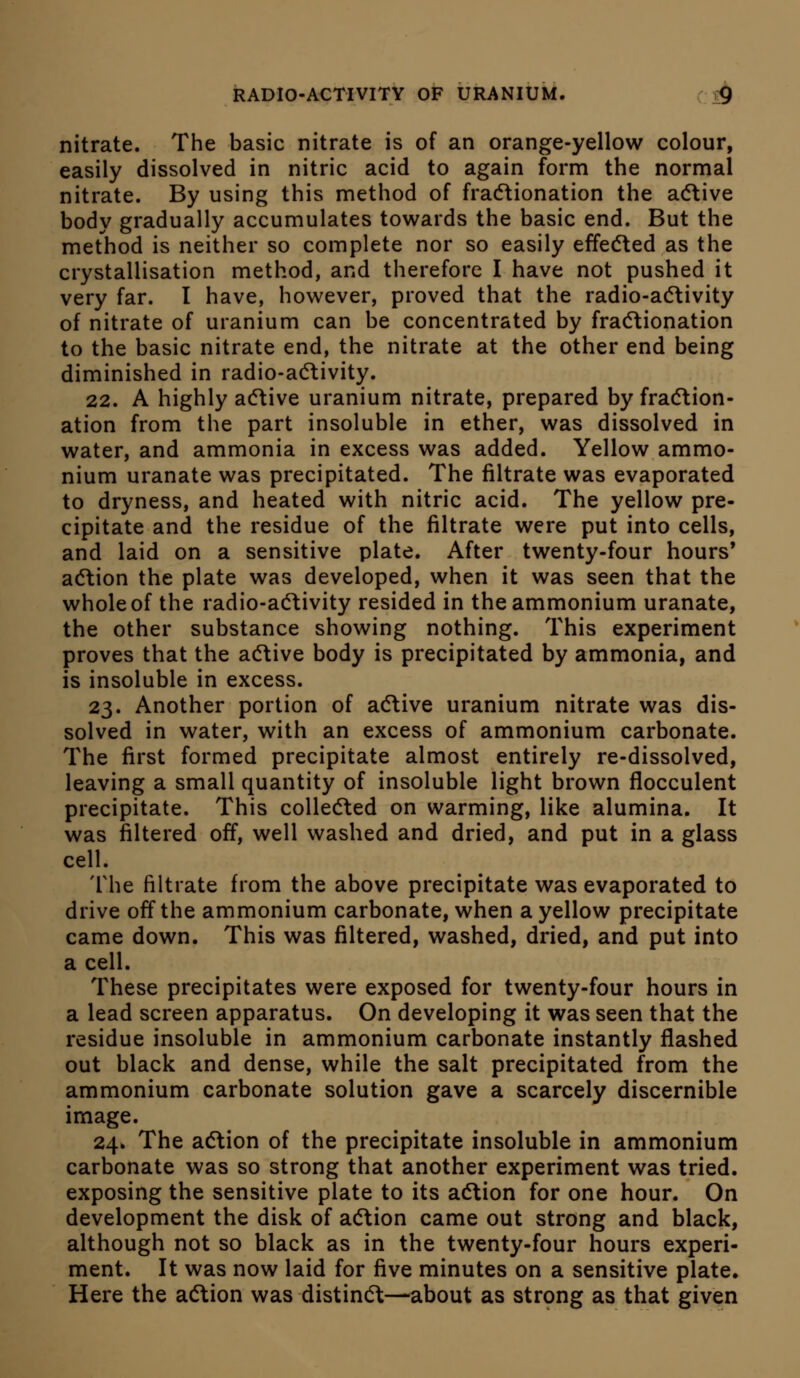 nitrate. The basic nitrate is of an orange-yellow colour, easily dissolved in nitric acid to again form the normal nitrate. By using this method of fradtionation the acflive body gradually accumulates towards the basic end. But the method is neither so complete nor so easily effe(5led as the crystallisation method, and therefore I have not pushed it very far. I have, however, proved that the radio-adtivity of nitrate of uranium can be concentrated by fra(5lionation to the basic nitrate end, the nitrate at the other end being diminished in radio-a(5livity. 22. A highly acTtive uranium nitrate, prepared by fraction- ation from the part insoluble in ether, was dissolved in water, and ammonia in excess was added. Yellow ammo- nium uranate was precipitated. The filtrate was evaporated to dryness, and heated with nitric acid. The yellow pre- cipitate and the residue of the filtrate were put into cells, and laid on a sensitive plate. After twenty-four hours' adlion the plate was developed, when it was seen that the whole of the radio-adlivity resided in the ammonium uranate, the other substance showing nothing. This experiment proves that the adlive body is precipitated by ammonia, and is insoluble in excess. 23. Another portion of adtive uranium nitrate was dis- solved in water, with an excess of ammonium carbonate. The first formed precipitate almost entirely re-dissolved, leaving a small quantity of insoluble light brown flocculent precipitate. This collected on warming, like alumina. It was filtered off, well washed and dried, and put in a glass cell. The filtrate from the above precipitate was evaporated to drive off the ammonium carbonate, when a yellow precipitate came down. This was filtered, washed, dried, and put into a cell. These precipitates were exposed for twenty-four hours in a lead screen apparatus. On developing it was seen that the residue insoluble in ammonium carbonate instantly flashed out black and dense, while the salt precipitated from the ammonium carbonate solution gave a scarcely discernible image. 24. The adlion of the precipitate insoluble in ammonium carbonate was so strong that another experiment was tried, exposing the sensitive plate to its adtion for one hour. On development the disk of adlion came out strong and black, although not so black as in the twenty-four hours experi- ment. It was now laid for five minutes on a sensitive plate. Here the adtion was distindt—about as strong as that given