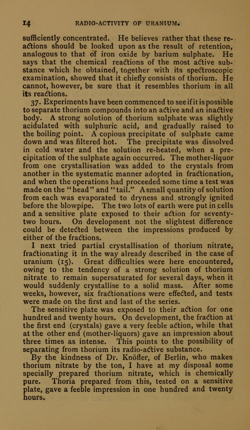 sufficiently concentrated. He believes rather that these re- acStions should be looked upon as the result of retention, analogous to that of iron oxide by barium sulphate. He says that the chemical reacftions of the most adtive sub- stance which he obtained, together with its specftroscopic examination, showed that it chiefly consists of thorium. He cannot, however, be sure that it resembles thorium in all its rea(Stions. '^'j. Experiments have been commenced toseeifitispossible to separate thorium compounds into an acftive and an inadlive body. A strong solution of thorium sulphate was slightly acidulated with sulphuric acid, and gradually raised to the boiling point. A copious precipitate of sulphate came down and was filtered hot. The precipitate was dissolved in cold water and the solution re-heated, when a pre- cipitation of the sulphate again occurred. The mother-liquor from one crystallisation was added to the crystals from another in the systematic manner adopted in frad\ionation, and when the operations had proceeded some time a test was made on the head and *'tail. Asmall quantity of solution from each was evaporated to dryness and strongly ignited before the blowpipe. The two lots of earth were put in cells and a sensitive plate exposed to their acftion for seventy- two hours. On development not the slightest difference could be deted^ed between the impressions produced by either of the fractions. I next tried partial crystallisation of thorium nitrate, fractionating it in the way already described in the case of uranium (15). Great difficulties were here encountered, owing to the tendency of a strong solution of thorium nitrate to remain supersaturated for several days, when it would suddenly crystallise to a solid mass. After some weeks, however, six fractionations were effedted, and tests were made on the first and last of the series. The sensitive plate was exposed to their adtion for one hundred and twenty hours. On development, the fradlion at the first end (crystals) gave a very feeble adtion, while that at the other end (mother-liquors) gave an impression about three times as intense. This points to the possibility of separating from thorium its radio-adtive substance. By the kindness of Dr. Knofler, of Berlin, who makes thorium nitrate by the ton, I have at my disposal some specially prepared thorium nitrate, which is chemically pure. Thoria prepared from this, tested on a sensitive plate, gave a feeble impression in one hundred and twenty hours.