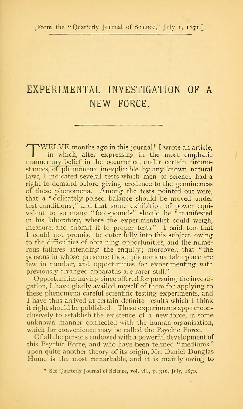 [From the Quarterly Journal of Science, July i, 1871.] EXPERIMENTAL INVESTIGATION OF A NEW FORCE, TWELVE months ago in this journal* I wrote an article, in which, after expressing in the most emphatic manner my belief in the occurrence, under certain circum- stances, of phenomena inexplicable by any known natural laws, I indicated several tests which men of science had a right to demand before giving credence to the genuineness of these phenomena. Among the tests pointed out were, that a  delicately poised balance should be moved under test conditions; and that some exhibition of power equi- valent to so many foot-pounds should be manifested in his laboratory, where the experimentalist could weigh, measure, and submit it to proper tests. I said, too, that I could not promise to enter fully into this subject, owing to the difficulties of obtaining opportunities, and the nume- rous failures attending the enquiry; moreover, that the persons in whose presence these phenomena take place are few in number, and opportunities for experimenting with previously arranged apparatus are rarer still. Opportunities having since offered for pursuing the investi- gation, I have gladly availed myself of them for applying to these phenomena careful scientific testing experiments, and I have thus arrived at certain definite results which I think it right should be published. These experiments appear con- clusively to establish the existence of a new force, in some unknown manner connected with the human organisation, which for convenience may be called the Psychic Force. Of all the persons endowed with a powerful development of this Psychic Force, and who have been termed mediums upon quite another theory of its origin, Mr. Daniel Dunglas Home is the most remarkable, and it is mainly owing to * Sec Quarterly Journal of Science, vol. vii., p. 316, July, 1870.