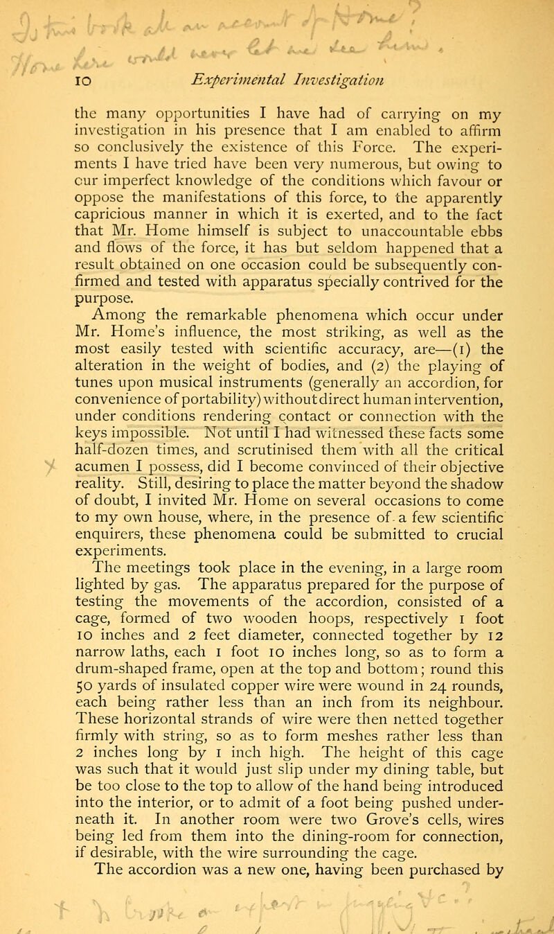 the many opportunities I have had of carrying on my investigation in his presence that I am enabled to affirm so conclusively the existence of this Force. The experi- ments I have tried have been very numerous, but owing to cur imperfect knowledge of the conditions which favour or oppose the manifestations of this force, to the apparently capricious manner in which it is exerted, and to the fact that Mr. Home himself is subject to unaccountable ebbs and flows of the force, it has but seldom happened that a result obtained on one occasion could be subsequently con- firmed and tested with apparatus specially contrived for the purpose. Among the remarkable phenomena which occur under Mr. Home's influence, the most striking, as well as the most easily tested with scientific accuracy, are—(i) the alteration in the weight of bodies, and (2) the playing of tunes upon musical instruments (generally an accordion, for convenience of portability) withoutdirect human intervention, under conditions rendering contact or connection with the keys impossible. Not until I had witnessed these facts some half-dozen times, and scrutinised them with all the critical acumen I possess, did I become convinced of their objective reality. Still, desiring to place the matter beyond the shadow of doubt, I invited Mr. Home on several occasions to come to my own house, where, in the presence of- a few scientific enquirers, these phenomena could be submitted to crucial experiments. The meetings took place in the evening, in a large room lighted by gas. The apparatus prepared for the purpose of testing the movements of the accordion, consisted of a cage, formed of two wooden hoops, respectively 1 foot 10 inches and 2 feet diameter, connected together by 12 narrow laths, each 1 foot 10 inches long, so as to form a drum-shaped frame, open at the top and bottom; round this 50 yards of insulated copper wire were wound in 24 rounds, each being rather less than an inch from its neighbour. These horizontal strands of wire were then netted together firmly with string, so as to form meshes rather less than 2 inches long by 1 inch high. The height of this cage was such that it would just slip under my dining table, but be too close to the top to allow of the hand being introduced into the interior, or to admit of a foot being pushed under- neath it. In another room were two Grove's cells, wires being led from them into the dining-room for connection, if desirable, with the wire surrounding the cage. The accordion was a new one, having been purchased by