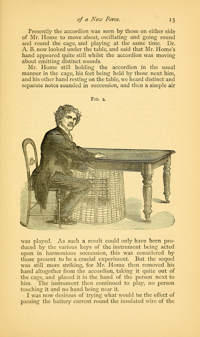 Presently the accordion was seen by those on either side of Mr. Home to move about, oscillating and going round and round the cage, and playing at the same time. Dr. A. B. now looked under the table, and said that Mr. Home's hand appeared quite still whilst the accordion was moving about emitting distinct sounds. Mr. Home still holding the accordion in the usual manner in the cage, his feet being held by those next him, and his other hand resting on the table, we heard distinct and separate notes sounded in succession, and then a simple air Fig. 2. was played. As such a result could only have been pro- duced by the various keys of the instrument being acted upon in harmonious succession, this was considered by those present to be a crucial experiment. But the sequel was still more striking, for Mr. Home then removed his hand altogether from the accordion, taking it quite out of the cage, and placed it in the hand of the person next to him. The instrument then continued to play, no person touching it and no hand being near it. I was now desirous of trying what would be the effect of passing the battery current round the insulated wire of the