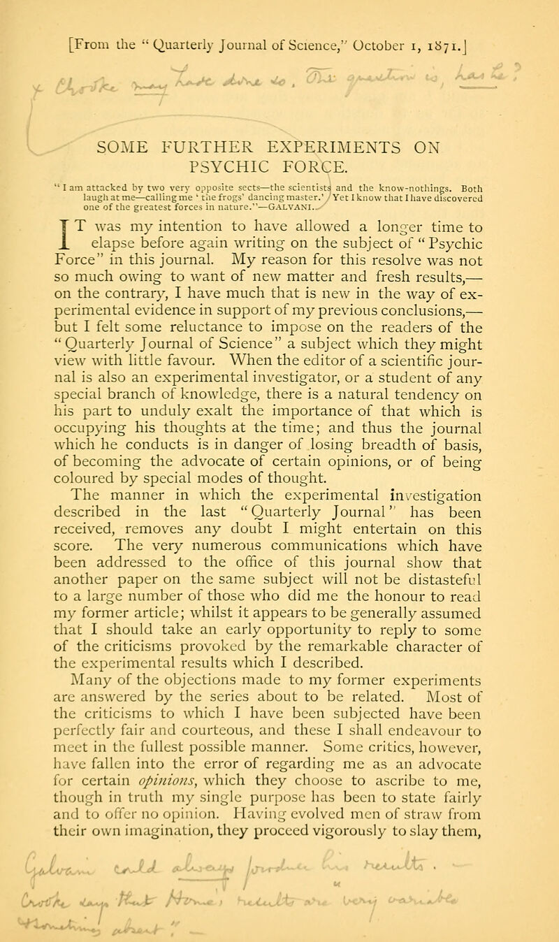 f VvnT^ r^St^ J^m *> . Olx y^a U^ ; SOME FURTHER EXPERIMENTS ON PSYCHIC FORCE.  I am attacked by two very opposite sects—the scientists and the know-nothings. Both laugh at me—calling me ' the frogs' dancing master.' J Yet I know that I have discovered one of the greatest forces in nature.—Galvani._ IT was my intention to have allowed a longer time to elapse before again writing on the subject of  Psychic Force in this journal. My reason for this resolve was not so much owing to want of new matter and fresh results,— on the contrary, I have much that is new in the way of ex- perimental evidence in support of my previous conclusions,— but I felt some reluctance to impose on the readers of the  Quarterly Journal of Science a subject which they might view with little favour. When the editor of a scientific jour- nal is also an experimental investigator, or a student of any special branch of knowledge, there is a natural tendency on his part to unduly exalt the importance of that which is occupying his thoughts at the time; and thus the journal which he conducts is in danger of losing breadth of basis, of becoming the advocate of certain opinions, or of being coloured by special modes of thought. The manner in which the experimental investigation described in the last Quarterly Journal has been received, removes any doubt I might entertain on this score. The very numerous communications which have been addressed to the office of this journal show that another paper on the same subject will not be distasteful to a large number of those who did me the honour to read my former article; whilst it appears to be generally assumed that I should take an early opportunity to reply to some of the criticisms provoked by the remarkable character of the experimental results which I described. Many of the objections made to my former experiments are answered by the series about to be related. Most of the criticisms to which I have been subjected have been perfectly fair and courteous, and these I shall endeavour to meet in the fullest possible manner. Some critics, however, have fallen into the error of regarding me as an advocate for certain opinions, which they choose to ascribe to me, though in truth my single purpose has been to state fairly and to offer no opinion. Having evolved men of straw from their own imagination, they proceed vigorously to slay them,