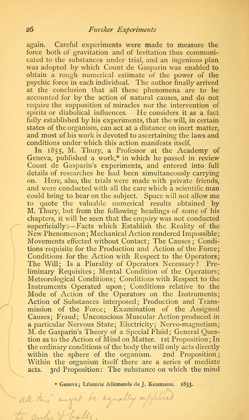 again. Careful experiments were made to measure the force both of gravitation and of levitation thus communi- cated to the substances under trial, and an ingenious plan was adopted by which Count de Gasparin was enabled to obtain a rough numerical estimate of the power of the psychic force in each individual. The author finally arrived at the conclusion that all these phenomena are to be accounted for by the action of natural causes, and do not require the supposition of miracles nor the intervention of spirits or diabolical influences. He considers it as a fact fully established by his experiments, that the will, in certain states of the organism, can act at a distance on inert matter, and most of his work is devoted to ascertaining the laws and conditions under which this action manifests itself. In 1855, M. Thury, a Professor at the Academy of Geneva, published a work,* in which he passed in review Count de Gasparin's experiments, and entered into full details of researches he had been simultaneously carrying on. Here, also, the trials were made with private friends, and were conducted with all the care which a scientific man could bring to bear on the subject. Space will not allow me to quote the valuable numerical results obtained by M. Thury, but from the following headings of some of his chapters, it will be seen that the enquiry was not conducted superficially:—Facts which Establish the .Reality of the New Phenomenon; Mechanical Action rendered Impossible; Movements effected without Contact; The Causes ; Condi- tions requisite for the Production and Action of the Force; Conditions for the Action with Respect to the Operators; The Will; Is a Plurality of Operators Necessary? Pre- liminary Requisites; Mental Condition of the Operators; Meteorological Conditions; Conditions with Respect to the Instruments Operated upon; Conditions relative to the Mode of Action of the Operators on the Instruments; Action of Substances interposed; Production and Trans- mission of the Force; Examination of the Assigned Causes; Fraud; Unconscious Muscular Action produced in a particular Nervous State; Electricity; Nervo-magnetism; M. de Gasparin's Theory of a Special Fluid; General Ques- tion as to the Action of Mind on Matter. 1st Proposition; In the ordinary conditions of the body the will only acts directly within the sphere of the organism. 2nd Proposition; Within the organism itself there are a series of mediate acts. 3rd Proposition: The substance on which the mind * Geneva; Librairie Allemande de J. Kessmann. 1855. / d*^4^i TtMi■•■■■■