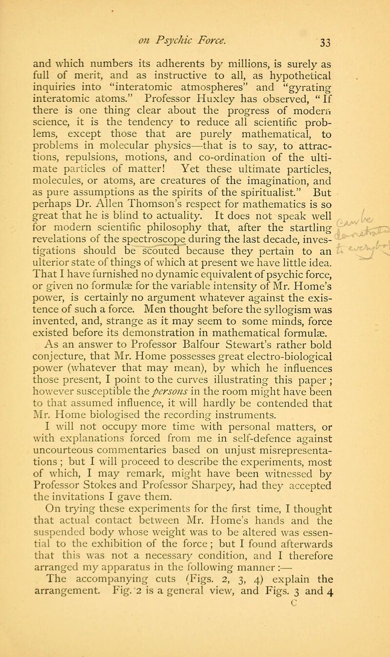 ■V*J and which numbers its adherents by millions, is surely as full of merit, and as instructive to all, as hypothetical inquiries into interatomic atmospheres and gyrating interatomic atoms. Professor Huxley has observed,  If there is one thing clear about the progress of modern science, it is the tendency to reduce all scientific prob- lems, except those that are purely mathematical, to problems in molecular physics—that is to say, to attrac- tions, repulsions, motions, and co-ordination of the ulti- mate particles of matter! Yet these ultimate particles, molecules, or atoms, are creatures of the imagination, and as pure assumptions as the spirits of the spiritualist. But perhaps Dr. Allen Thomson's respect for mathematics is so great that he is blind to actuality. It does not speak well for modern scientific philosophy that, after the startling revelations of the spectroscope during the last decade, inves- tigations should be scouted because they pertain to an ulterior state of things of which at present we have little idea. That I have furnished no dynamic equivalent of psychic force, or given no formulae for the variable intensity of Mr. Home's power, is certainly no argument whatever against the exis- tence of such a force. Men thought before the syllogism was invented, and, strange as it may seem to some minds, force existed before its demonstration in mathematical formulae. As an answer to Professor Balfour Stewart's rather bold conjecture, that Mr. Home possesses great electro-biologicai power (whatever that may mean), by which he influences those present, I point to the curves illustrating this paper; however susceptible the persons in the room might have been to that assumed influence, it will hardly be contended that Mr. Home biologised the recording instruments. I will not occupy more time with personal matters, or with explanations forced from me in self-defence against uncourteous commentaries based on unjust misrepresenta- tions ; but I will proceed to describe the experiments, most of which, I may remark, might have been witnessed by Professor Stokes and Professor Sharpey, had they accepted the invitations I gave them. On trying these experiments for the first time, I thought that actual contact between Mr. Home's hands and the suspended body whose weight was to be altered was essen- tial to the exhibition of the force; but I found afterwards that this was not a necessary condition, and I therefore arranged my apparatus in the following manner :—- The accompanying cuts (Figs. 2, 3, 4) explain the arrangement. Fig. 2 is a general view, and Figs. 3 and 4 C