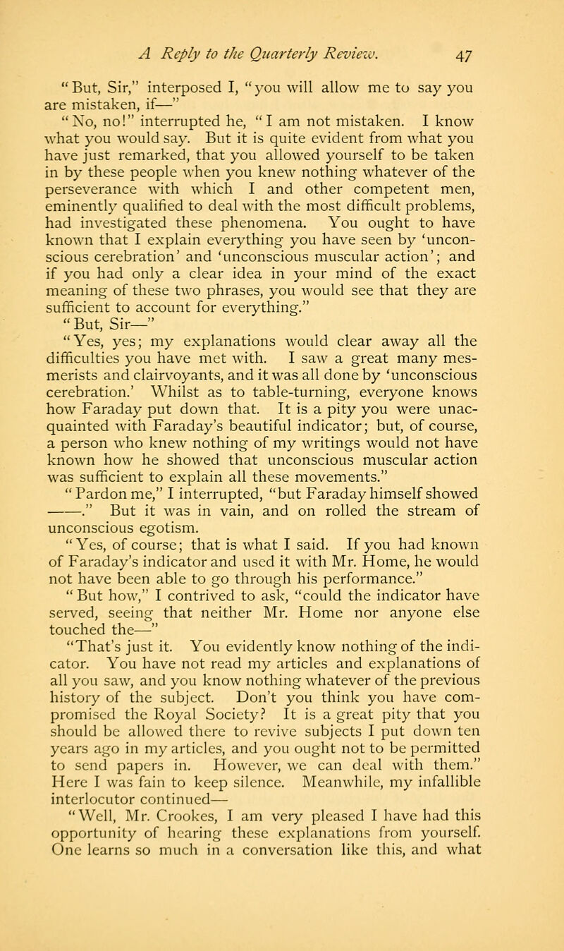 But, Sir, interposed I, you will allow me to say you are mistaken, if— No, no! interrupted he, I am not mistaken. I know what you would say. But it is quite evident from what you have just remarked, that you allowed yourself to be taken in by these people when you knew nothing whatever of the perseverance with which I and other competent men, eminently qualified to deal with the most difficult problems, had investigated these phenomena. You ought to have known that I explain everything you have seen by 'uncon- scious cerebration' and 'unconscious muscular action'; and if you had only a clear idea in your mind of the exact meaning of these two phrases, you would see that they are sufficient to account for everything.  But, Sir— Yes, yes; my explanations would clear away all the difficulties you have met with. I saw a great many mes- merists and clairvoyants, and it was all done by 'unconscious cerebration.' Whilst as to table-turning, everyone knows how Faraday put down that. It is a pity you were unac- quainted with Faraday's beautiful indicator; but, of course, a person who knew nothing of my writings would not have known how he showed that unconscious muscular action was sufficient to explain all these movements. Pardon me, I interrupted, but Faraday himself showed . But it was in vain, and on rolled the stream of unconscious egotism. Yes, of course; that is what I said. If you had known of Faraday's indicator and used it with Mr. Home, he would not have been able to go through his performance.  But how, I contrived to ask, could the indicator have served, seeing that neither Mr. Home nor anyone else touched the— That's just it. You evidently know nothing of the indi- cator. You have not read my articles and explanations of all you saw, and you know nothing whatever of the previous history of the subject. Don't you think you have com- promised the Royal Society? It is a great pity that you should be allowed there to revive subjects I put down ten years ago in my articles, and you ought not to be permitted to send papers in. However, we can deal with them. Here I was fain to keep silence. Meanwhile, my infallible interlocutor continued— Well, Mr. Crookes, I am very pleased I have had this opportunity of hearing these explanations from yourself. One learns so much in a conversation like this, and what