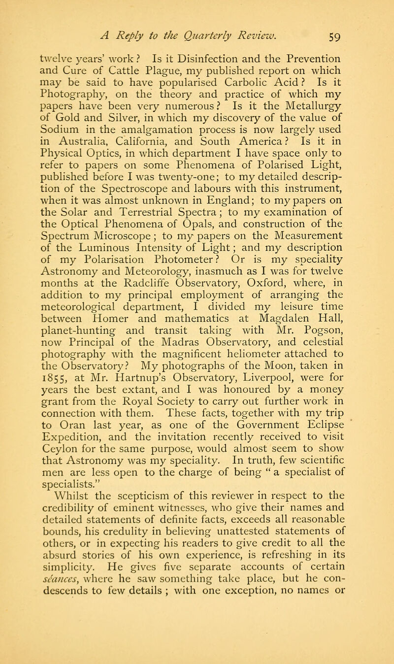 twelve years' work ? Is it Disinfection and the Prevention and Cure of Cattle Plague, my published report on which may be said to have popularised Carbolic Acid ? Is it Photography, on the theory and practice of which my papers have been very numerous ? Is it the Metallurgy of Gold and Silver, in which my discovery of the value of Sodium in the amalgamation process is now largely used in Australia, California, and South America ? Is it in Physical Optics, in which department I have space only to refer to papers on some Phenomena of Polarised Light, published before I was twenty-one; to my detailed descrip- tion of the Spectroscope and labours with this instrument, when it was almost unknown in England; to my papers on the Solar and Terrestrial Spectra; to my examination of the Optical Phenomena of Opals, and construction of the Spectrum Microscope; to my papers on the Measurement of the Luminous Intensity of Light; and my description of my Polarisation Photometer ? Or is my speciality Astronomy and Meteorology, inasmuch as I was for twelve months at the Radcliffe Observatory, Oxford, where, in addition to my principal employment of arranging the meteorological department, I divided my leisure time between Homer and mathematics at Magdalen Hall, planet-hunting and transit taking with Mr. Pogson, now Principal of the Madras Observatory, and celestial photography with the magnificent heliometer attached to the Observatory? My photographs of the Moon, taken in 1855, at Mr. Hartnup's Observatory, Liverpool, were for years the best extant, and I was honoured by a money grant from the Royal Society to carry out further work in connection with them. These facts, together with my trip to Oran last year, as one of the Government Eclipse Expedition, and the invitation recently received to visit Ceylon for the same purpose, would almost seem to show that Astronomy was my speciality. In truth, few scientific men are less open to the charge of being  a specialist of specialists. Whilst the scepticism of this reviewer in respect to the credibility of eminent witnesses, who give their names and detailed statements of definite facts, exceeds all reasonable bounds, his credulity in believing unattested statements of others, or in expecting his readers to give credit to all the absurd stories of his own experience, is refreshing in its simplicity. He gives five separate accounts of certain seances, where he saw something take place, but he con- descends to few details ; with one exception, no names or