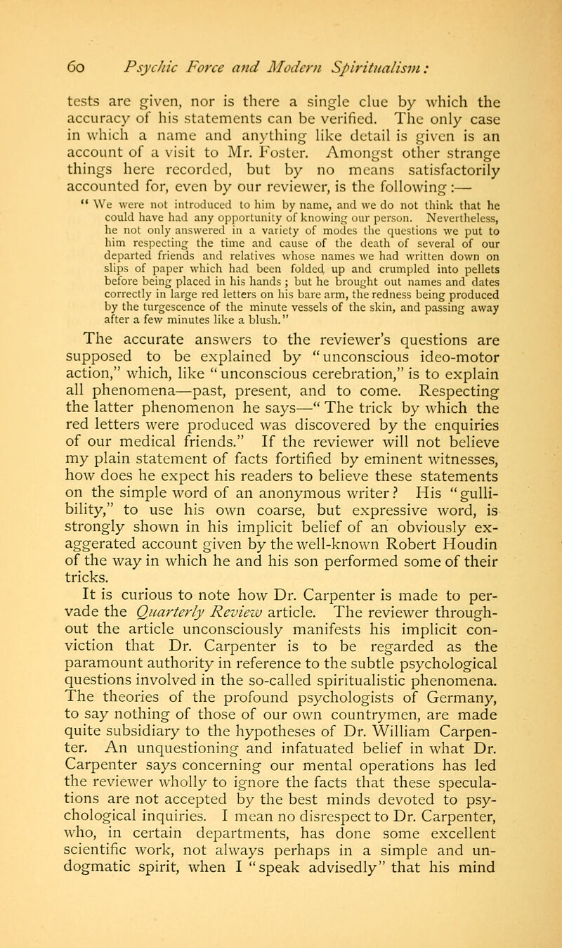 tests are given, nor is there a single clue by which the accuracy of his statements can be verified. The only case in which a name and anything like detail is given is an account of a visit to Mr. Foster. Amongst other strange things here recorded, but by no means satisfactorily accounted for, even by our reviewer, is the following :—  We were not introduced to him by name, and we do not think that he could have had any opportunity of knowing our person. Nevertheless, he not only answered in a variety of modes the cpaestions we put to him respecting the time and cause of the death of several of our departed friends and relatives whose names we had written down on slips of paper which had been folded up and crumpled into pellets before being placed in his hands ; but he brought out names and dates correctly in large red letters on his bare arm, the redness being produced by the turgescence of the minute vessels of the skin, and passing away after a few minutes like a blush. The accurate answers to the reviewer's questions are supposed to be explained by unconscious ideo-motor action, which, like  unconscious cerebration, is to explain all phenomena—past, present, and to come. Respecting the latter phenomenon he says— The trick by which the red letters were produced was discovered by the enquiries of our medical friends. If the reviewer will not believe my plain statement of facts fortified by eminent witnesses, how does he expect his readers to believe these statements on the simple word of an anonymous writer? His gulli- bility, to use his own coarse, but expressive word, is strongly shown in his implicit belief of an obviously ex- aggerated account given by the well-known Robert Houdin of the way in which he and his son performed some of their tricks. It is curious to note how Dr. Carpenter is made to per- vade the Quarterly Review article. The reviewer through- out the article unconsciously manifests his implicit con- viction that Dr. Carpenter is to be regarded as the paramount authority in reference to the subtle psychological questions involved in the so-called spiritualistic phenomena. The theories of the profound psychologists of Germany, to say nothing of those of our own countrymen, are made quite subsidiary to the hypotheses of Dr. William Carpen- ter. An unquestioning and infatuated belief in what Dr. Carpenter says concerning our mental operations has led the reviewer wholly to ignore the facts that these specula- tions are not accepted by the best minds devoted to psy- chological inquiries. I mean no disrespect to Dr. Carpenter, who, in certain departments, has done some excellent scientific work, not always perhaps in a simple and un- dogmatic spirit, when I speak advisedly that his mind