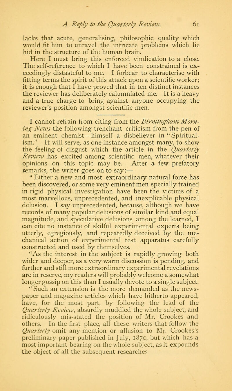 lacks that acute, generalising, philosophic quality which would fit him to unravel the intricate problems which lie hid in the structure of the human brain. Here I must bring this enforced vindication to a close. The self-reference to which I have been constrained is ex- ceedingly distasteful to me. I forbear to characterise with fitting terms the spirit of this attack upon a scientific worker; it is enough that I have proved that in ten distinct instances the reviewer has deliberately calumniated me. It is a heavy and a true charge to bring against anyone occupying the reviewer's position amongst scientific men. I cannot refrain from citing from the Birmingham Morn- ing News the following trenchant criticism from the pen of an eminent chemist—himself a disbeliever in  Spiritual- ism. It will serve, as one instance amongst many, to show the feeling of disgust which the article in the Quarterly Review has excited among scientific men, whatever their opinions on this topic may be. After a few prefatory remarks, the writer goes on to say:—  Either a new and most extraordinary natural force has been discovered, or some very eminent men specially trained in rigid physical investigation have been the victims of a most marvellous, unprecedented, and inexplicable physical delusion. I say unprecedented, because, although we have records of many popular delusions of similar kind and equal magnitude, and speculative delusions among the learned, I can cite no instance of skilful experimental experts being utterly, egregiously, and repeatedly deceived by the me- chanical action of experimental test apparatus carefully constructed and used by themselves. As the interest in the subject is rapidly growing both wider and deeper, as a very warm discussion is pending, and further and still more extraordinary experimental revelations are in reserve, my readers will probably welcome a somewhat longer gossip on this than I usually devote to a single subject.  Such an extension is the more demanded as the news- paper and magazine articles which have hitherto appeared, have, for the most part, by following the lead of the Quarterly Revieiv, absurdly muddled the whole subject, and ridiculously mis-stated the position of Mr. Crookes and others. In the first place, all these writers that follow the Quarterly omit any mention or allusion to Mr. Crookes's preliminary paper published in July, 1870, but which has a most important bearing on the whole subject, as it expounds the object of all the subsequent researches