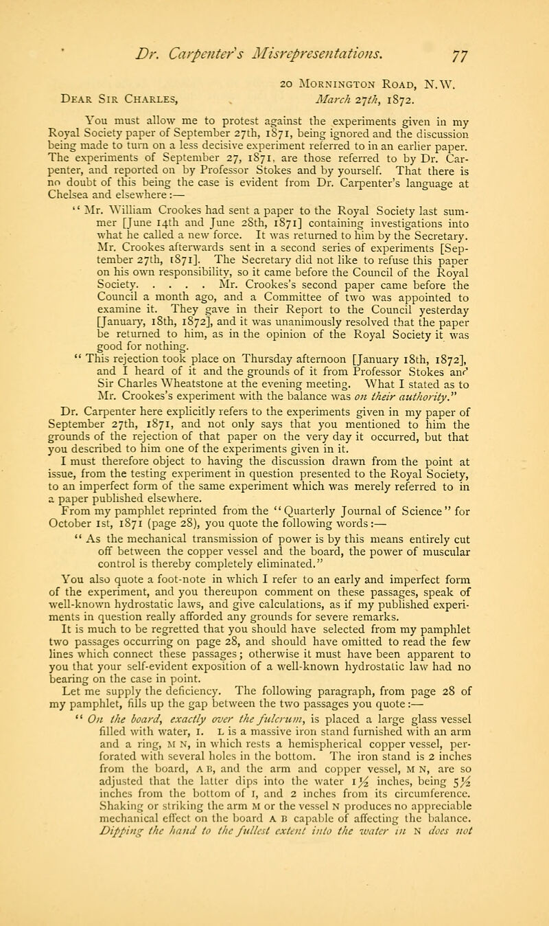 20 MORNINGTON ROAD, N.W. Dear Sir Charles, March 21th, 1872. You must allow me to protest against the experiments given in my Royal Society paper of September 27th, 1S71, being ignored and the discussion being made to turn on a less decisive experiment referred to in an earlier paper. The experiments of September 27, 1S71, are those referred to by Dr. Car- penter, and reported on by Professor Stokes and by yourself. That there is no doubt of this being the case is evident from Dr. Carpenter's language at Chelsea and elsewhere:—  Mr. William Crookes had sent a paper to the Royal Society last sum- mer [June 14th and June 28th, 1871] containing investigations into what he called a new force. It was returned to him by the Secretary. Mr. Crookes afterwards sent in a second series of experiments [Sep- tember 27th, 1871]. The Secretary did not like to refuse this paper on his own responsibility, so it came before the Council of the Royal Society Mr. Crookes's second paper came before the Council a month ago, and a Committee of two was appointed to examine it. They gave in their Report to the Council yesterday [January, iSth, 1S72], and it was unanimously resolved that the paper be returned to him, as in the opinion of the Royal Society it was good for nothing.  This rejection took place on Thursday afternoon [January 18th, 1872], and I heard of it and the grounds of it from Professor Stokes anr1 Sir Charles Wheatstone at the evening meeting. What I stated as to Mr. Crookes's experiment with the balance was on their authority.' Dr. Carpenter here explicitly refers to the experiments given in my paper of September 27th, 1871, and not only says that you mentioned to him the grounds of the rejection of that paper on the very day it occurred, but that you described to him one of the experiments given in it. I must therefore object to having the discussion drawn from the point at issue, from the testing experiment in question presented to the Royal Society, to an imperfect form of the same experiment which was merely referred to in a paper published elsewhere. From my pamphlet reprinted from the Quarterly Journal of Science for October 1st, 1871 (page 28), you quote the following words:—  As the mechanical transmission of power is by this means entirely cut off between the copper vessel and the board, the power of muscular control is thereby completely eliminated. You also quote a foot-note in which I refer to an early and imperfect form of the experiment, and you thereupon comment on these passages, speak of well-known hydrostatic laws, and give calculations, as if my published experi- ments in question really afforded any grounds for severe remarks. It is much to be regretted that you should have selected from my pamphlet two passages occurring on page 28, and should have omitted to read the few lines which connect these passages; otherwise it must have been apparent to you that your self-evident exposition of a well-known hydrostatic law had no bearing on the case in point. Let me supply the deficiency. The following paragraph, from page 28 of my pamphlet, fills up the gap between the two passages you quote:—  On the board, exactly over the fulcrum, is placed a large glass vessel filled with water, I. L is a massive iron stand furnished with an arm and a ring, M N, in which rests a hemispherical copper vessel, per- forated with several holes in the bottom. The iron stand is 2 inches from the board, A B, and the arm and copper vessel, M N, are so adjusted that the latter dips into the water 1^ inches, being $% inches from the bottom of 1, and 2 inches from its circumference. Shaking or striking the arm M or the vessel N produces no appreciable mechanical effect on the board A B capable of affecting the balance. Dipping the hand to the fullest extent into the water in N does not