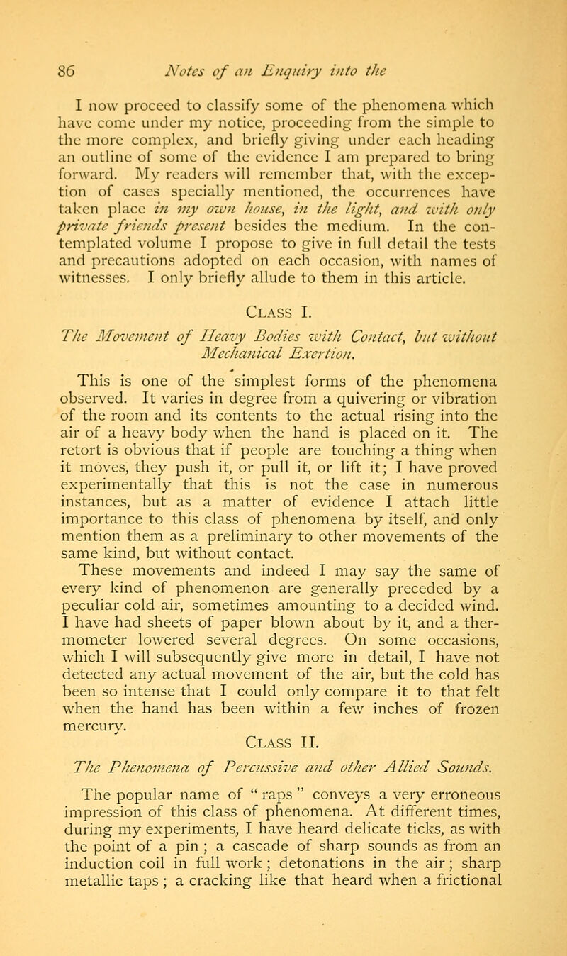 I now proceed to classify some of the phenomena which have come under my notice, proceeding from the simple to the more complex, and briefly giving under each heading an outline of some of the evidence I am prepared to bring forward. My readers will remember that, with the excep- tion of cases specially mentioned, the occurrences have taken place in my own house, in the light, a? id with only private friends present besides the medium. In the con- templated volume I propose to give in full detail the tests and precautions adopted on each occasion, with names of witnesses, I only briefly allude to them in this article. Class I. The Movement of Heavy Bodies with Contact, but without Mechanical Exertion. This is one of the simplest forms of the phenomena observed. It varies in degree from a quivering or vibration of the room and its contents to the actual rising into the air of a heavy body when the hand is placed on it. The retort is obvious that if people are touching a thing when it moves, they push it, or pull it, or lift it; I have proved experimentally that this is not the case in numerous instances, but as a matter of evidence I attach little importance to this class of phenomena by itself, and only mention them as a preliminary to other movements of the same kind, but without contact. These movements and indeed I may say the same of every kind of phenomenon are generally preceded by a peculiar cold air, sometimes amounting to a decided wind. I have had sheets of paper blown about by it, and a ther- mometer lowered several degrees. On some occasions, which I will subsequently give more in detail, I have not detected any actual movement of the air, but the cold has been so intense that I could only compare it to that felt when the hand has been within a few inches of frozen mercury. Class II. The Phenomena of Percussive and other Allied Sounds. The popular name of  raps  conveys a very erroneous impression of this class of phenomena. At different times, during my experiments, I have heard delicate ticks, as with the point of a pin ; a cascade of sharp sounds as from an induction coil in full work ; detonations in the air ; sharp metallic taps ; a cracking like that heard when a frictional