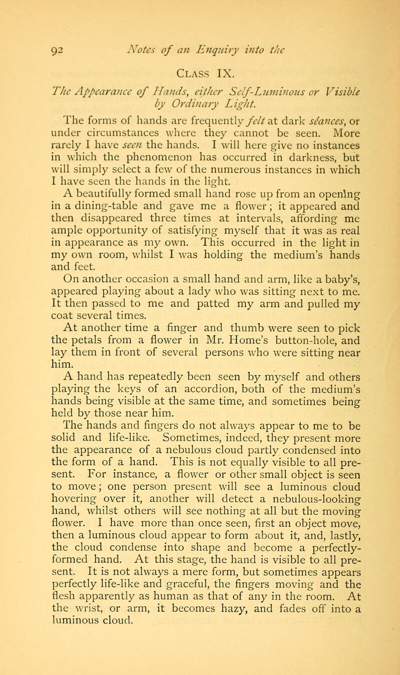 Class IX. The Appearance of Hands, cither Sclf-Luminons or Visible by Ordinary Light. The forms of hands are frequently felt at dark stances, or under circumstances where they cannot be seen. More rarely I have seen the hands. I will here give no instances in which the phenomenon has occurred in darkness, but will simply select a few of the numerous instances in which I have seen the hands in the light. A beautifully formed small hand rose up from an opening in a dining-table and gave me a flower; it appeared and then disappeared three times at intervals, affording me ample opportunity of satisfying myself that it was as real in appearance as my own. This occurred in the light in my own room, whilst I was holding the medium's hands and feet. On another occasion a small hand and arm, like a baby's, appeared playing about a lady who was sitting next to me. It then passed to me and patted my arm and pulled my coat several times. At another time a finger and thumb were seen to pick the petals from a flower in Mr. Home's button-hole, and lay them in front of several persons who were sitting near him. A hand has repeatedly been seen by myself and others playing the keys of an accordion, both of the medium's hands being visible at the same time, and sometimes being held by those near him. The hands and fingers do not always appear to me to be solid and life-like. Sometimes, indeed, they present more the appearance of a nebulous cloud partly condensed into the form of a hand. This is not equally visible to all pre- sent. For instance, a flower or other small object is seen to move; one person present will see a luminous cloud hovering over it, another will detect a nebulous-looking hand, whilst others will see nothing at all but the moving flower. I have more than once seen, first an object move, then a luminous cloud appear to form about it, and, lastly, the cloud condense into shape and become a perfectly- formed hand. At this stage, the hand is visible to all pre- sent. It is not always a mere form, but sometimes appears perfectly life-like and graceful, the fingers moving and the flesh apparently as human as that of any in the room. At the wrist, or arm, it becomes hazy, and fades off into a luminous cloud.