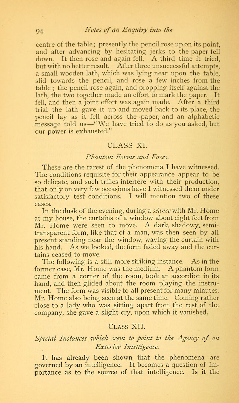 centre of the table; presently the pencil rose up on its point, and after advancing by hesitating jerks to the paper fell down. It then rose and again fell. A third time it tried, but with no better result. After three unsuccessful attempts, a small wooden lath, which was lying near upon the table, slid towards the pencil, and rose a few inches from the table ; the pencil rose again, and propping itself against the lath, the two together made an effort to mark the paper. It fell, and then a joint effort was again made. After a third trial the lath gave it up and moved back to its place, the pencil lay as it fell across the paper, and an alphabetic message told us—We have tried to do as you asked, but our power is exhausted. CLASS XL Phantom Forms cuid Faces. These are the rarest of the phenomena I have witnessed. The conditions requisite for their appearance appear to be so delicate, and such trifles interfere with their production, that only on very few occasions have I witnessed them under satisfactory test conditions. I will mention two of these cases. In the dusk of the evening, during a seance with Mr. Home at my house, the curtains of a window about eight.feet from Mr. Home were seen to move. A dark, shadowy, semi- transparent form, like that of a man, was then seen by all present standing near the window, waving the curtain with his hand. As we looked, the form faded away and the cur- tains ceased to move. The following is a still more striking instance. As in the former case, Mr. Home was the medium. A phantom form came from a corner of the room, took an accordion in its hand, and then glided about the room playing the instru- ment. The form was visible to all present for many minutes, Mr. Home also being seen at the same time. Coming rather close to a lady who was sitting apart from the rest of the company, she gave a slight cry, upon which it vanished. Class XII. Special Instances which seem to point to the Agency of an Extei ior Intelligence. It has already been shown that the phenomena are governed by an intelligence. It becomes a question of im- portance as to the source of that intelligence. Is it the