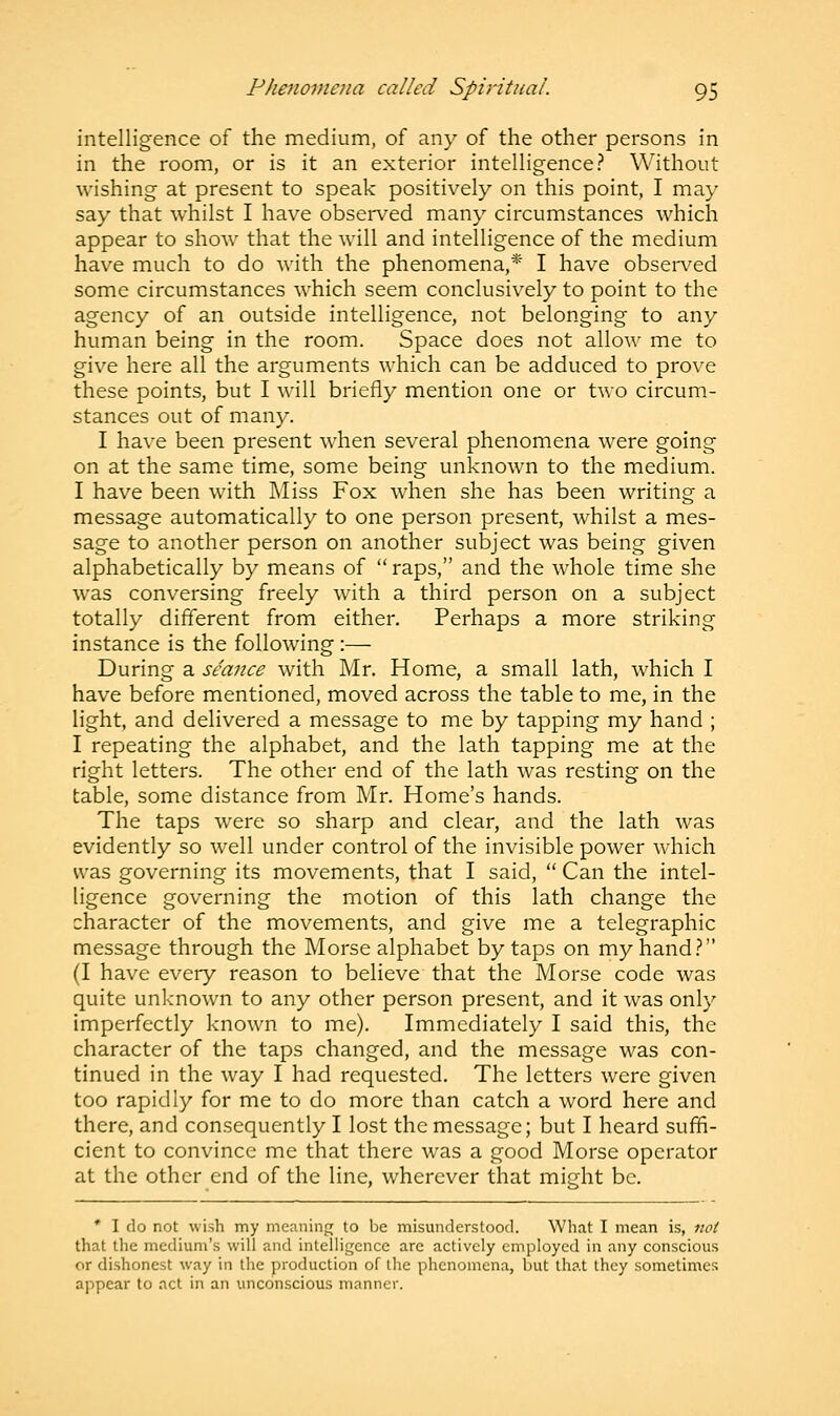 intelligence of the medium, of any of the other persons in in the room, or is it an exterior intelligence? Without wishing at present to speak positively on this point, I may say that whilst I have observed many circumstances which appear to show that the will and intelligence of the medium have much to do with the phenomena,* I have observed some circumstances which seem conclusively to point to the agency of an outside intelligence, not belonging to any human being in the room. Space does not allow me to give here all the arguments which can be adduced to prove these points, but I will briefly mention one or two circum- stances out of many. I have been present when several phenomena were going on at the same time, some being unknown to the medium. I have been with Miss Fox when she has been writing a message automatically to one person present, whilst a mes- sage to another person on another subject was being given alphabetically by means of raps, and the whole time she was conversing freely with a third person on a subject totally different from either. Perhaps a more striking instance is the following :— During a seance with Mr. Home, a small lath, which I have before mentioned, moved across the table to me, in the light, and delivered a message to me by tapping my hand ; I repeating the alphabet, and the lath tapping me at the right letters. The other end of the lath was resting on the table, some distance from Mr. Home's hands. The taps were so sharp and clear, and the lath was evidently so well under control of the invisible power which was governing its movements, that I said,  Can the intel- ligence governing the motion of this lath change the character of the movements, and give me a telegraphic message through the Morse alphabet by taps on my hand? (I have every reason to believe that the Morse code was quite unknown to any other person present, and it was only imperfectly known to me). Immediately I said this, the character of the taps changed, and the message was con- tinued in the way I had requested. The letters were given too rapidly for me to do more than catch a word here and there, and consequently I lost the message; but I heard suffi- cient to convince me that there was a good Morse operator at the other end of the line, wherever that might be. * I do not wish my meaning to be misunderstood. What I mean is, not that the medium's will and intelligence are actively employed in any conscious or dishonest way in the production of the phenomena, but that they sometimes appear to act in an unconscious manner.