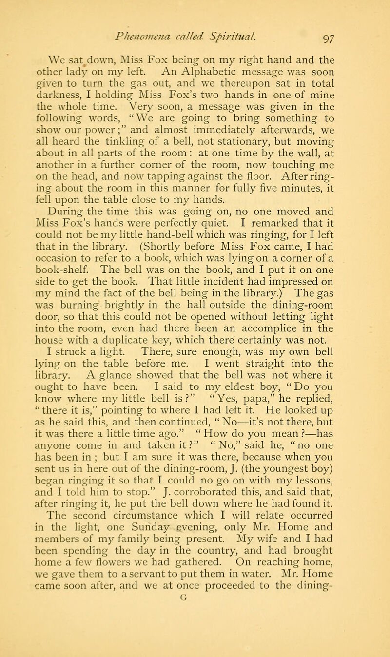 We sat^down, Miss Fox being on my right hand and the other lady on my left. An Alphabetic message was soon given to turn the gas out, and we thereupon sat in total darkness, I holding Miss Fox's two hands in one of mine the whole time. Very soon, a message was given in the following words, We are going to bring something to show our power; and almost immediately afterwards, we all heard the tinkling of a bell, not stationary, but moving about in all parts of the room : at one time by the wall, at another in a further corner of the room, now touching me on the head, and now tapping against the floor. After ring- ing about the room in this manner for fully five minutes, it fell upon the table close to my hands. During the time this was going on, no one moved and Miss Fox's hands were perfectly quiet. I remarked that it could not be my little hand-bell which was ringing, for I left that in the library. (Shortly before Miss Fox came, I had occasion to refer to a book, which was lying on a corner of a book-shelf. The bell was on the book, and I put it on one side to get the book. That little incident had impressed on my mind the fact of the bell being in the library.) The gas was burning brightly in the hall outside the dining-room door, so that this could not be opened without letting light into the room, even had there been an accomplice in the house with a duplicate key, which there certainly was not. I struck a light. There, sure enough, was my own bell lying on the table before me. I went straight into the library. A glance showed that the bell was not where it ought to have been. I said to my eldest boy,  Do you know where my little bell is? Yes, papa, he replied, there it is, pointing to where I had left it. He looked up as he said this, and then continued,  No—it's not there, but it was there a little time ago.  How do you mean ?—has anyone come in and taken it? No, said he, no one has been in ; but I am sure it was there, because when you sent us in here out of the dining-room, J. (the youngest boy) began ringing it so that I could no go on with my lessons, and I told him to stop. J. corroborated this, and said that, after ringing it, he put the bell down where he had found it. The second circumstance which I will relate occurred in the light, one Sunday evening, only Mr. Home and members of my family being present. My wife and I had been spending the day in the country, and had brought home a few flowers we had gathered. On reaching home, we gave them to a servant to put them in water. Mr. Home came soon after, and we at once proceeded to the dining- G