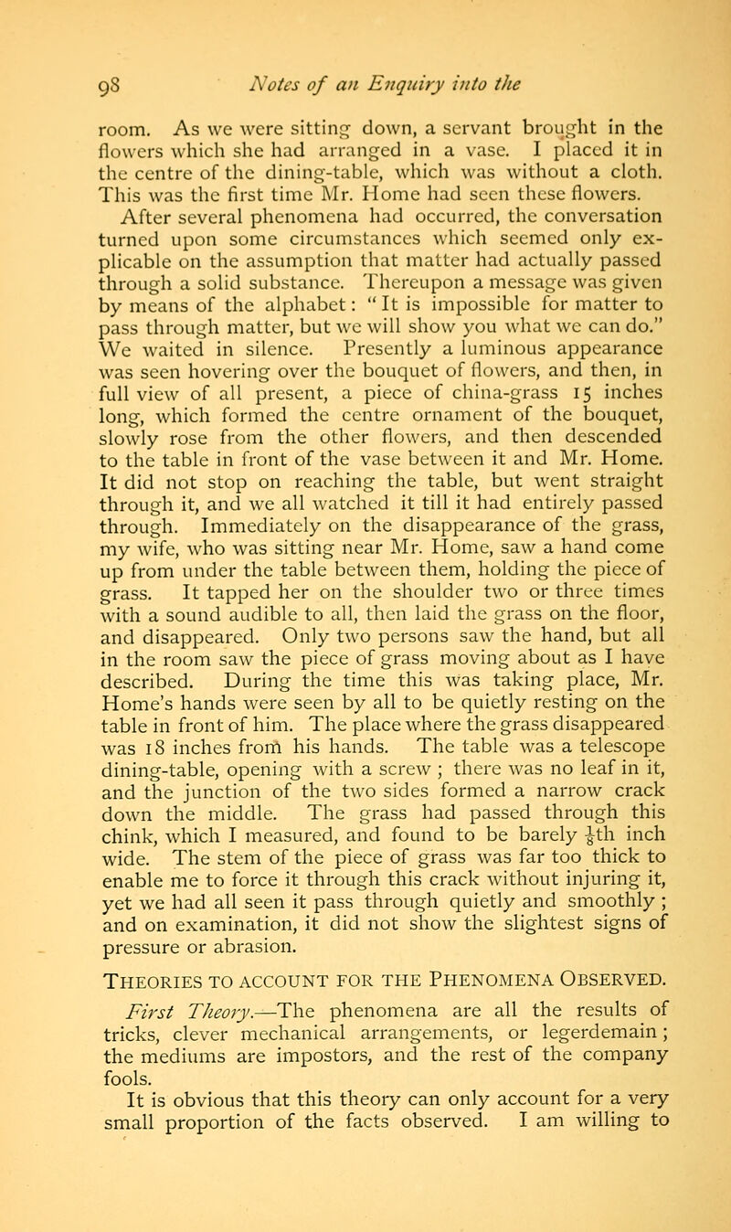 room. As we were sitting down, a servant brought in the flowers which she had arranged in a vase. I placed it in the centre of the dining-table, which was without a cloth. This was the first time Mr. Home had seen these flowers. After several phenomena had occurred, the conversation turned upon some circumstances which seemed only ex- plicable on the assumption that matter had actually passed through a solid substance. Thereupon a message was given by means of the alphabet:  It is impossible for matter to pass through matter, but we will show you what we can do. We waited in silence. Presently a luminous appearance was seen hovering over the bouquet of flowers, and then, in full view of all present, a piece of china-grass 15 inches long, which formed the centre ornament of the bouquet, slowly rose from the other flowers, and then descended to the table in front of the vase between it and Mr. Home. It did not stop on reaching the table, but went straight through it, and we all watched it till it had entirely passed through. Immediately on the disappearance of the grass, my wife, who was sitting near Mr. Home, saw a hand come up from under the table between them, holding the piece of grass. It tapped her on the shoulder two or three times with a sound audible to all, then laid the grass on the floor, and disappeared. Only two persons saw the hand, but all in the room saw the piece of grass moving about as I have described. During the time this was taking place, Mr. Home's hands were seen by all to be quietly resting on the table in front of him. The place where the grass disappeared was 18 inches from his hands. The table was a telescope dining-table, opening with a screw ; there was no leaf in it, and the junction of the two sides formed a narrow crack down the middle. The grass had passed through this chink, which I measured, and found to be barely £th inch wide. The stem of the piece of grass was far too thick to enable me to force it through this crack without injuring it, yet we had all seen it pass through quietly and smoothly ; and on examination, it did not show the slightest signs of pressure or abrasion. Theories to account for the Phenomena Observed. First Theory.—The phenomena are all the results of tricks, clever mechanical arrangements, or legerdemain; the mediums are impostors, and the rest of the company fools. It is obvious that this theory can only account for a very small proportion of the facts observed. I am willing to