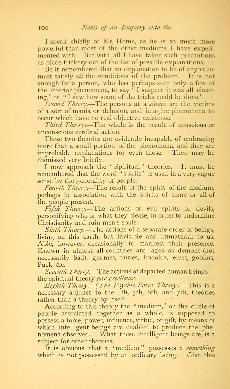 I speak chiefly of Mr, Home, as he is so much more powerful than most of the other mediums I have experi- mented with. But with all I have taken such precautions as place trickery out of the list of possible explanations. Be it remembered that an explanation to be of any value must satisfy all the conditions of the problem. It is not enough for a person, who has perhaps seen only a few of the inferior phenomena, to say  I suspect it was all cheat- ing, or,  I saw how some of the tricks could be done. Second Theory.—The persons at a seance are the victims of a sort of mania or delusion, and imagine phenomena to occur which have no real objective existence. Third Theory.—The whole is the result of conscious or unconscious cerebral action. These two theories are evidently incapable of embracing more than a small portion of the phenomena, and they are improbable explanations for even those. They may be dismissed very briefly. I now approach the  Spiritual theories. It must be remembered that the word  spirits  is used in a very vague sense by the generality of people. Fourth Theory.—The result of the spirit of the medium, perhaps in association with the spirits of some or all of the people present. Fifth Theory.—The actions of evil spirits or devils, personifying who or what they please, in order to undermine Christianity and ruin men's souls. Sixth Theory.—The actions of a separate order of beings, living on this earth, but invisible and immaterial to us. Able, however, occasionally to manifest their presence. Known in almost all countries and ages as demons (not necessarily bad), gnomes, fairies, kobolds, elves, goblins, Puck, &c. Seventh Theory.—The actions of departed human beings— the spiritual theory par excellence. Eighth Theory.—( The Psychic Force Theory).—This is a necessary adjunct to the 4th, 5th, 6th, and 7th, theories rather than a theory by itself. x\ccording to this theory the  medium, or the circle of people associated together as a whole, is supposed to possess a force, power, influence, virtue, or gift, by means of which intelligent beings are enabled to produce the phe- nomena observed. What these intelligent beings are, is a subject for other theories. It is obvious that a  medium  possesses a something which is not possessed by an ordinary being. Give this