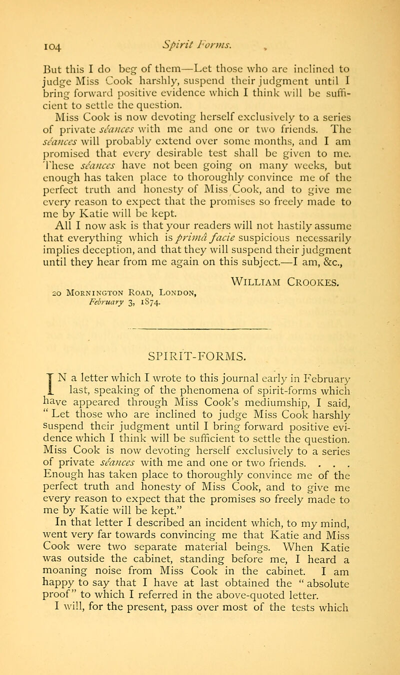 But this I do beg of them—Let those who are inclined to judge Miss Cook harshly, suspend their judgment until I bring forward positive evidence which I think will be suffi- cient to settle the question. Miss Cook is now devoting herself exclusively to a series of private seances with me and one or two friends. The seances will probably extend over some months, and I am promised that every desirable test shall be given to me. These seances have not been going on many weeks, but enough has taken place to thoroughly convince me of the perfect truth and honesty of Miss Cook, and to give me every reason to expect that the promises so freely made to me by Katie will be kept. All I now ask is that your readers will not hastily assume that everything which is prima facie suspicious necessarily implies deception, and that they will suspend their judgment until they hear from me again on this subject.—I am, &c, William Crookes. 20 MORNINGTON ROAD, LONDON, February 3, 1874. SPIRIT-FORMS. IN a letter which I wrote to this journal early in February last, speaking of the phenomena of spirit-forms which have appeared through Miss Cook's mediumship, I said,  Let those who are inclined to judge Miss Cook harshly Suspend their judgment until I bring forward positive evi- dence which I think will be sufficient to settle the question. Miss Cook is now devoting herself exclusively to a series of private seances with me and one or two friends. . . . Enough has taken place to thoroughly convince me of the perfect truth and honesty of Miss Cook, and to give me every reason to expect that the promises so freely made to me by Katie will be kept. In that letter I described an incident which, to my mind, went very far towards convincing me that Katie and Miss Cook were two separate material beings. When Katie was outside the cabinet, standing before me, I heard a moaning noise from Miss Cook in the cabinet. I am happy to say that I have at last obtained the  absolute proof to which I referred in the above-quoted letter. I will, for the present, pass over most of the tests which