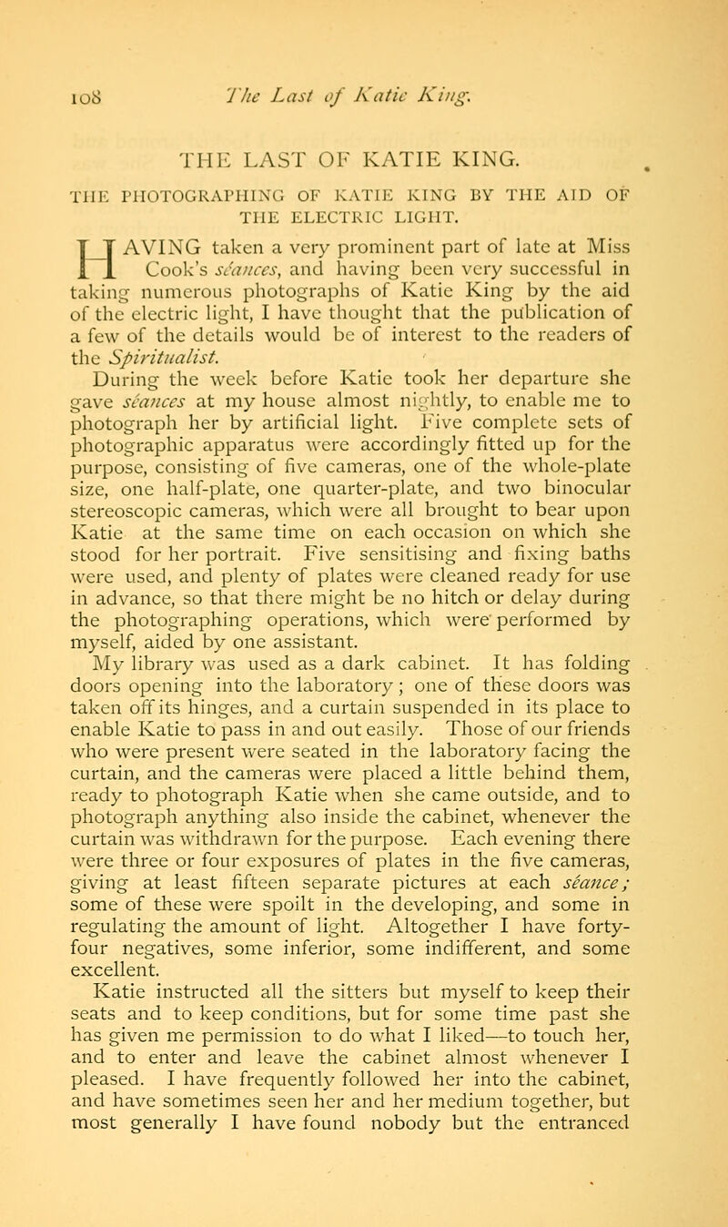 THE LAST OF KATIE KING. THE PHOTOGRAPHING OF KATIE KING BY THE AID OF THE ELECTRIC LIGHT. HAVING taken a very prominent part of late at Miss Cook's seances, and having been very successful in taking numerous photographs of Katie King by the aid of the electric light, I have thought that the publication of a few of the details would be of interest to the readers of the Spiritualist. During the week before Katie took her departure she gave seances at my house almost nightly, to enable me to photograph her by artificial light. Five complete sets of photographic apparatus were accordingly fitted up for the purpose, consisting of five cameras, one of the whole-plate size, one half-plate, one quarter-plate, and two binocular stereoscopic cameras, which were all brought to bear upon Katie at the same time on each occasion on which she stood for her portrait. Five sensitising and fixing baths were used, and plenty of plates were cleaned ready for use in advance, so that there might be no hitch or delay during the photographing operations, which were' performed by myself, aided by one assistant. My library was used as a dark cabinet. It has folding doors opening into the laboratory; one of these doors was taken off its hinges, and a curtain suspended in its place to enable Katie to pass in and out easily. Those of our friends who were present were seated in the laboratory facing the curtain, and the cameras were placed a little behind them, ready to photograph Katie when she came outside, and to photograph anything also inside the cabinet, whenever the curtain was withdrawn for the purpose. Each evening there were three or four exposures of plates in the five cameras, giving at least fifteen separate pictures at each seance; some of these were spoilt in the developing, and some in regulating the amount of light. Altogether I have forty- four negatives, some inferior, some indifferent, and some excellent. Katie instructed all the sitters but myself to keep their seats and to keep conditions, but for some time past she has given me permission to do what I liked—to touch her, and to enter and leave the cabinet almost whenever I pleased. I have frequently followed her into the cabinet, and have sometimes seen her and her medium together, but most generally I have found nobody but the entranced