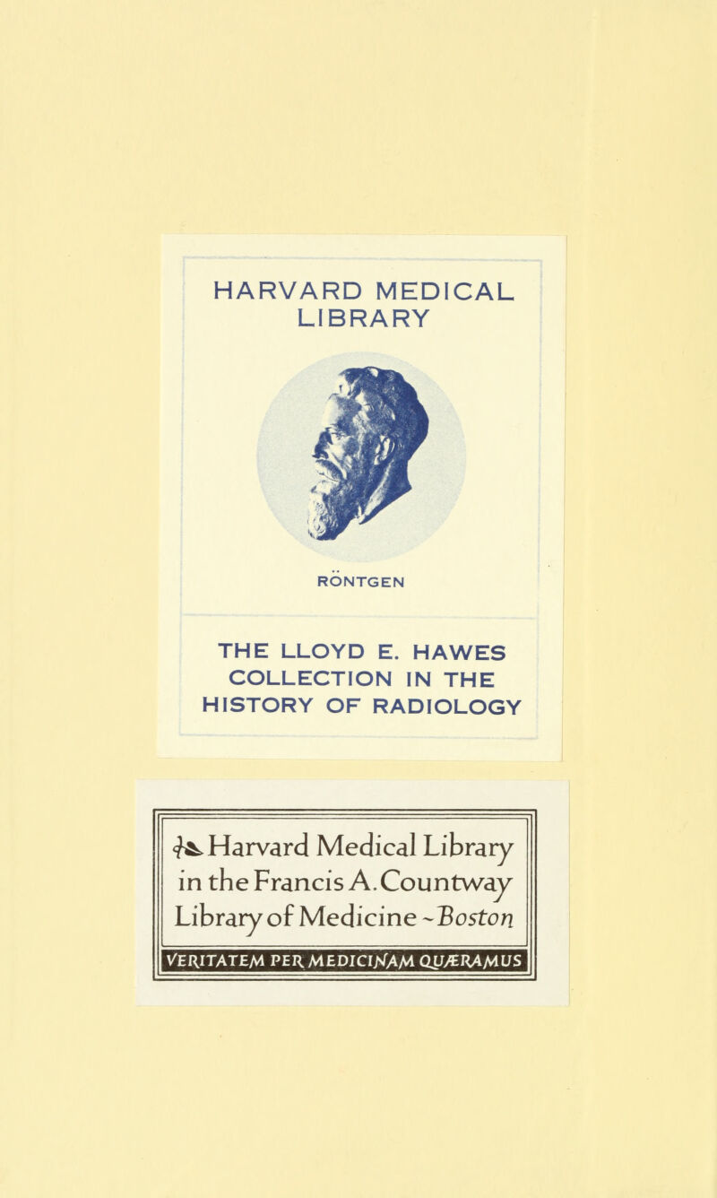 HARVARD MEDICAL LIBRARY RONTGEN THE LLOYD E. HAWES COLLECTION IN THE HISTORY OF RADIOLOGY <?^ Harvard Médical Library in the Francis A. Countway LibraryofMedicine-Boston VERITATEM PER MEDICIXAM Cm>€RAAlUS