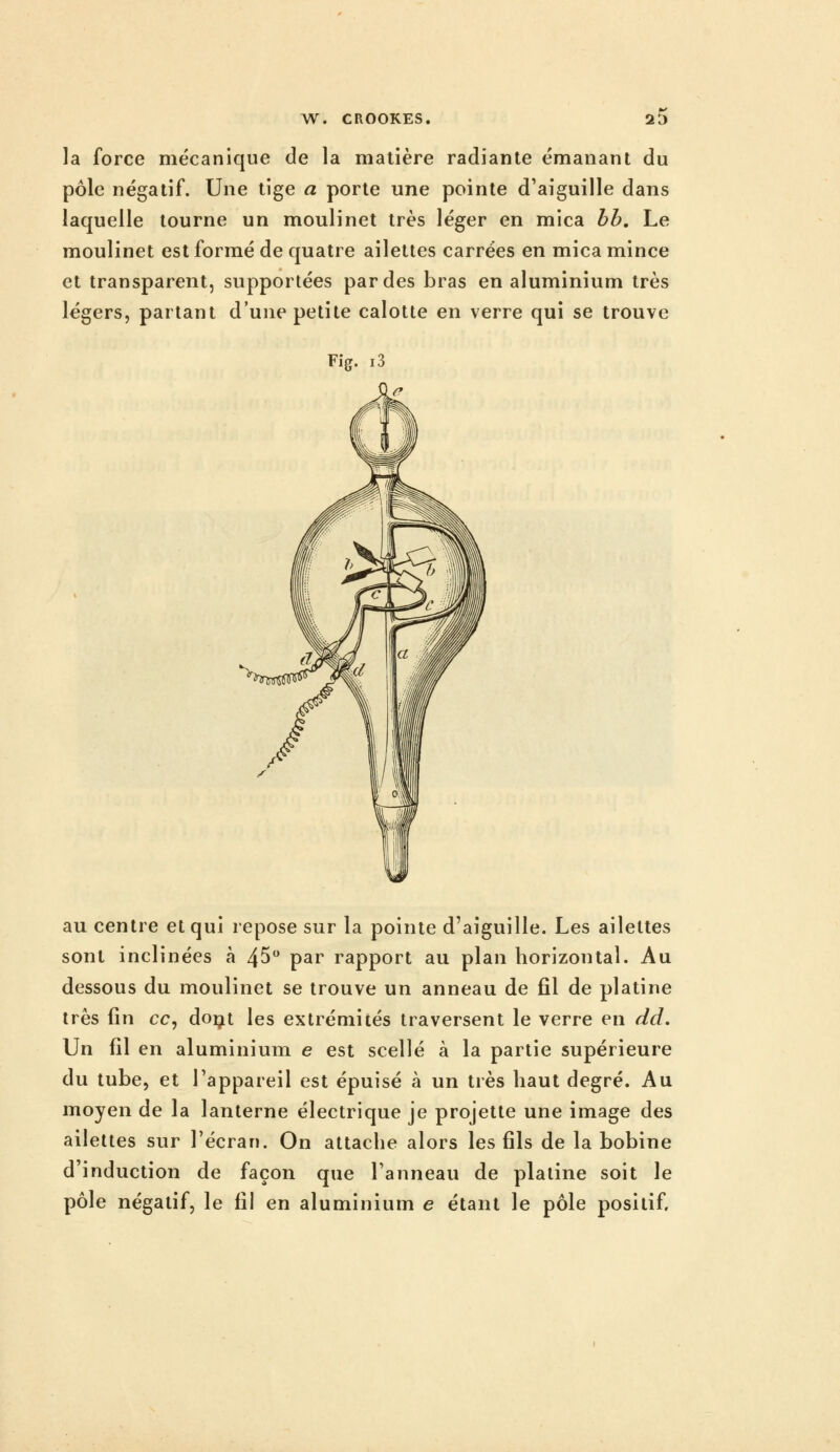 la force mécanique de la matière radiante émanant du pôle négatif. Une tige a porte une pointe d'aiguille dans laquelle tourne un moulinet très léger en mica hh. Le moulinet est formé de quatre ailettes carrées en mica mince et transparent, supportées par des bras en aluminium très légers, partant d'une petite calotte en verre qui se trouve Fig. i3 au centre et qui repose sur la pointe d'aiguille. Les ailettes sont inclinées à 45 par rapport au plan horizontal. Au dessous du moulinet se trouve un anneau de fil de platine très fin ce, doijt les extrémités traversent le verre en dd. Un fil en aluminium e est scellé à la partie supérieure du tube, et l'appareil est épuisé à un très haut degré. Au moyen de la lanterne électrique je projette une image des ailettes sur l'écran. On attache alors les fils de la bobine d induction de façon que l'anneau de platine soit le pôle négatif, le fil en aluminium e étant le pôle positif.