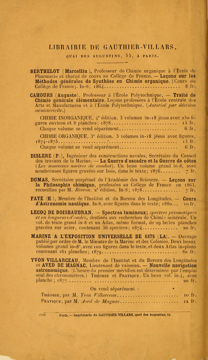 LIBRAIRIE DE GAUTHIER-VILLARS, QUAI DES AUGUSTINS, 55, A PARIS. BERTHELOT (Marcellin ), Professeur de Chimie organique à l'École de Pharmacie et charité de cours au Collège de France. — Leçons sur les Méthodes générales de Synthèse en Chimie organique. (Cours du Collège de France). In-8; 18G4 8 fr. CAHOURS (Auguste), Professeur à l'École Polytechnique. — Traité de Chimie générale élémentaire. Leçons professées à l'École centrale des Arts et Manufactures et à l'École Polytechnique. [JiUoî-isé par décision ministérielle.) CHIMIE INORGANIQUE. 4*^ édition. 3 volumes in-i8 jésusavec ibo fi- gures environ et 8 planches; 1878 i5 fr. Chaque volume se vend séparément G fr. CHIMIE ORGANIQUE. 3^ édition. 3 volumes in-18 jésus avec figures, 1874-1875 .• i5 fr. Chaque volume se vend séparément G fr. DISLERE (P-)i Ingénieur des constructions navales, Secrétaire du Conseil des travaux de la Marine. — La Guerre d'escadre et la Guerre de côtes [Les nouveaux navires de combat). Un beau volume grand in-8, avec nombreuses figures gravées sur bois, dans le texte ; 1876 7 fr. DUMAS, Secrétaire perpétuel de l'Académie des Sciences. — Leçons sur la Philosophie chimique, professées au Collège de France Vn i863, recueillies par M. Bincfui. 'i^ édition. In-8 ; 1878 7 fr. FAYE (H.), Membre de l'Institut et du Bureau des Longitudes. — Cours d'Astronomie nautique. In-8, avec figures dans le texte; 1880... 10 fr. LECOQ DE BOISBAUDRAN. — Spectres lumineux; spectres prismatirjurs et en longueurs d'ondes, destinés aux recherches de Chimie minérale. Un vol. de texte grand in-8 et un Atlas, même format, de '29 belles planches gravées sur acier, contenant 56 spectres; 1874 20 fr. MARINE A L'EXPOSITION UNIVERSELLE DE 1878 (LA). - Ouvrage publié par ordre de M. le Ministre de la Marine et des Colonies. Deux beaux volumes grand in-8'', avec 102 figures dans le texte, et deux Atlas in-plano contenant 161 planches; 1879 80 fr. YVON VILLARCEAU, Membre de l'Institut et du Bureau des Longitudes et AVED DE MAGNAG, Lieutenant de vaisseau. — Nouvelle navigation astronomique. (L'heure du premier méridien est déterminée par l'emploi seul des chronomètres.) Théorie et Pratiquiî. Un beau vol. in-4, avec planche; 1877 20 fr. On vend séparément : • Théorie, par M. Yvon Villarceau 10 fr. Pratique, par M. Aved de Magnac 12 fr.