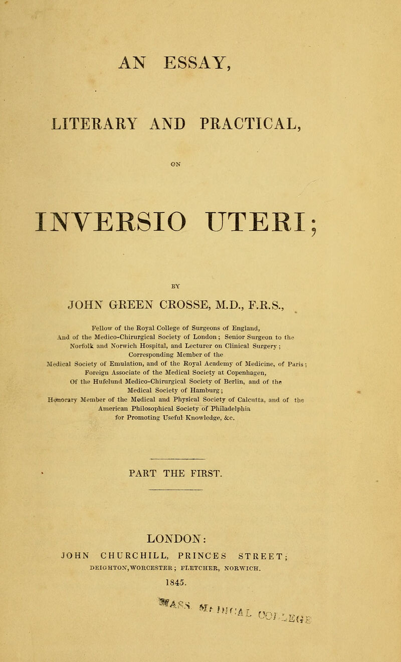 AN ESSAY, LITERARY AND PRACTICAL, INVERSIO UTERI JOHN GREEN CROSSE, M.D., F.R.S., Fellow of the Royal College of Surgeons of England, And of the Medico-Chirurgical Society of London; Senior Surgeon to the Norfolk and Norwich Hospital, and Lecturer on Clinical Surgery; Corresponding Member of the Medical Society of Emulation, and of the Royal Academy of Medicine, of Paris; Foreign Associate of the Medical Society at Copenhagen, Of the Hufelund Medico-Chirurgical Society of Berlin, and of the Medical Society of Hamburg; Honorary Member of the Medical and Physical Society of Calcutta, and of the American Philosophical Society of Philadelphia for Promoting Useful Knowledge, &c. PART THE FIRST. LONDON: JOHN CHURCHILL, PRINCES STREET DEIGHTOK,WORCESTER ; FLETCHER, NORWICH. 1845.