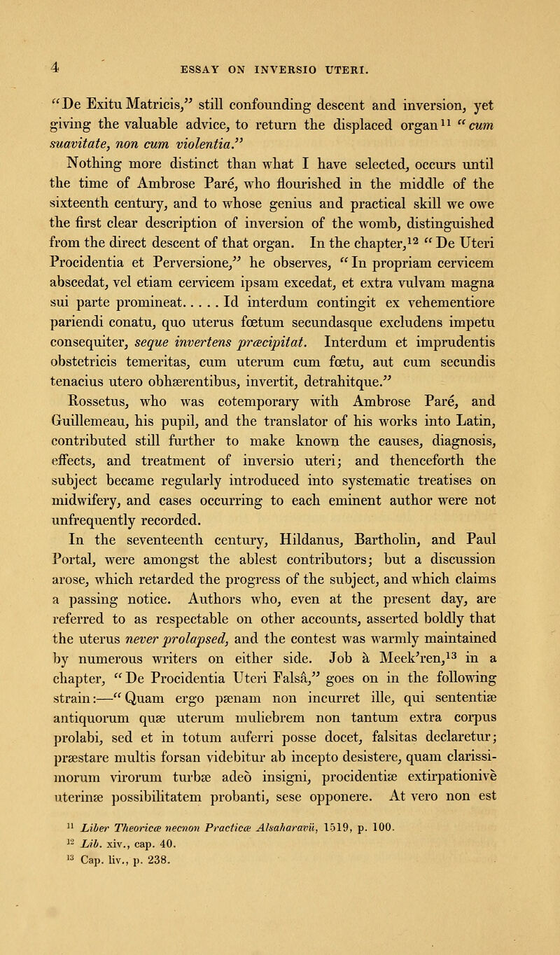 De Exitu Matricis, still confounding descent and inversion, yet giving the valuable advice, to return the displaced organ11 cum suavitate, non cum violentia. Nothing more distinct than what I have selected, occurs until the time of Ambrose Pare, who flourished in the middle of the sixteenth century, and to whose genius and practical skill we owe the first clear description of inversion of the womb, distinguished from the direct descent of that organ. In the chapter,12  De Uteri Procidentia et Perversione, he observes,  In propriam cervicem abscedat, vel etiam cervicem ipsam excedat, et extra vulvam magna sui parte promineat Id interdum contingit ex vehementiore pariendi conatu, quo uterus fcetum secundasque excludens impetu consequiter, seque invertens pracipitat. Interdum et imprudentis obstetricis temeritas, cum uterum cum fcetu, aut cum secundis tenacius utero obhserentibus, invertit, detrahitque. Rossetus, who was cotemporary with Ambrose Pare, and Guillemeau, his pupil, and the translator of his works into Latin, contributed still further to make known the causes, diagnosis, effects, and treatment of inversio uteri; and thenceforth the subject became regularly introduced into systematic treatises on midwifery, and cases occurring to each eminent author were not unfrequently recorded. In the seventeenth century, Hildanus, Bartholin, and Paul Portal, were amongst the ablest contributors; but a discussion arose, which retarded the progress of the subject, and which claims a passing notice. Authors who, even at the present day, are referred to as respectable on other accounts, asserted boldly that the uterus never prolapsed, and the contest was warmly maintained by numerous writers on either side. Job a Meek'ren,13 in a chapter,  De Procidentia Uteri Falsa, goes on in the following strain:— Quam ergo psenam non incurret ille, qui sententise antiquorum quse uterum muliebrem non tantum extra corpus prolabi, sed et in totum auferri posse docet, falsitas declaretur; prsestare multis forsan videbitur ab incepto desistere, quam clarissi- morum virorum turbse adeb insigni, procidentia? extirpationive uterina? possibilitatem probanti, sese opponere. At vero non est 11 Liber Theories necnon Practica Akaharavii, 1519, p. 100. 12 Lib. xiv., cap. 40. u Cap. liv., p. 238.
