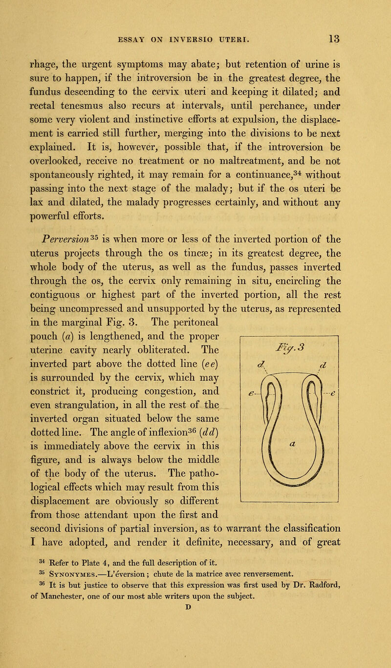 rhage, the urgent symptoms may abate; but retention of urine is sure to happen, if the introversion be in the greatest degree, the fundus descending to the cervix uteri and keeping it dilated; and rectal tenesmus also recurs at intervals, until perchance, under some very violent and instinctive efforts at expulsion, the displace- ment is carried still further, merging into the divisions to be next explained. It is, however, possible that, if the introversion be overlooked, receive no treatment or no maltreatment, and be not spontaneously righted, it may remain for a continuance,34 without passing into the next stage of the malady; but if the os uteri be lax and dilated, the malady progresses certainly, and without any powerful efforts. Perversion^5 is when more or less of the inverted portion of the uterus projects through the os tincse; in its greatest degree, the whole body of the uterus, as well as the fundus, passes inverted through the os, the cervix only remaining in situ, encircling the contiguous or highest part of the inverted portion, all the rest being uncompressed and unsupported by the uterus, as represented in the marginal Fig. 3. The peritoneal pouch (a) is lengthened, and the proper uterine cavity nearly obliterated. The inverted part above the dotted line (ee) is surrounded by the cervix, which may constrict it, producing congestion, and even strangulation, in all the rest of the inverted organ situated below the same dotted line. The angle of inflexion36 (del) is immediately above the cervix in this figure, and is always below the middle of the body of the uterus. The patho- logical effects which may result from this displacement are obviously so different from those attendant upon the first and second divisions of partial inversion, as to warrant the classification I have adopted, and render it definite, necessary, and of great 34 Refer to Plate 4, and the full description of it. 35 Synonymes.—L'eversion; chute de la matrice avec renversement. 36 It is hut justice to observe that this expression was first used by Dr. Radford, of Manchester, one of our most able writers upon the subject. D