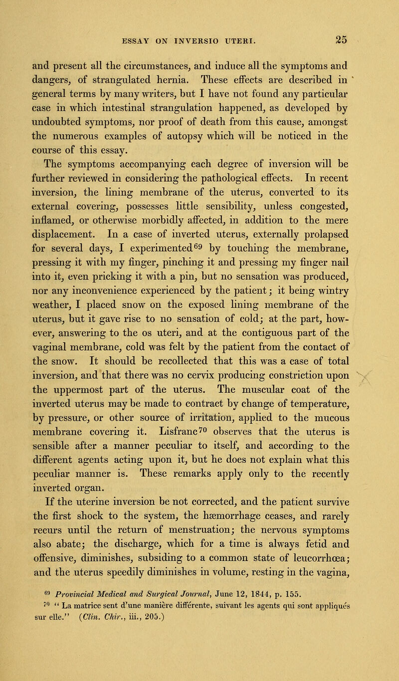 and present all the circumstances, and induce all the symptoms and dangers, of strangulated hernia. These effects are described in ' general terms by many writers, but I have not found any particular case in which intestinal strangulation happened, as developed by undoubted symptoms, nor proof of death from this cause, amongst the numerous examples of autopsy which will be noticed in the course of this essay. The symptoms accompanying each degree of inversion will be further reviewed in considering the pathological effects. In recent inversion, the lining membrane of the uterus, converted to its external covering, possesses little sensibility, unless congested, inflamed, or otherwise morbidly affected, in addition to the mere displacement. In a case of inverted uterus, externally prolapsed for several days, I experimented69 by touching the membrane, pressing it with my finger, pinching it and pressing my finger nail into it, even pricking it with a pin, but no sensation was produced, nor any inconvenience experienced by the patient; it being wintry weather, I placed snow on the exposed lining membrane of the uterus, but it gave rise to no sensation of cold; at the part, how- ever, answering to the os uteri, and at the contiguous part of the vaginal membrane, cold was felt by the patient from the contact of the snow. It should be recollected that this was a case of total inversion, and that there was no cervix producing constriction upon the uppermost part of the uterus. The muscular coat of the inverted uterus may be made to contract by change of temperature, by pressure, or other source of irritation, applied to the mucous membrane covering it. Lisfranc70 observes that the uterus is sensible after a manner peculiar to itself, and according to the different agents acting upon it, but he does not explain what this peculiar manner is. These remarks apply only to the recently inverted organ. If the uterine inversion be not corrected, and the patient survive the first shock to the system, the hemorrhage ceases, and rarely recurs until the return of menstruation; the nervous symptoms also abate; the discharge, which for a time is always fetid and offensive, diminishes, subsiding to a common state of leucorrhcea; and the uterus speedily diminishes in volume, resting in the vagina, 69 Provincial Medical and Surgical Journal, June 12, 1844, p. 155. J0  La matrice sent d'une maniere differente, suivant les agents qui sont appliques sur elle. (Clin. Chir., iii., 205.)