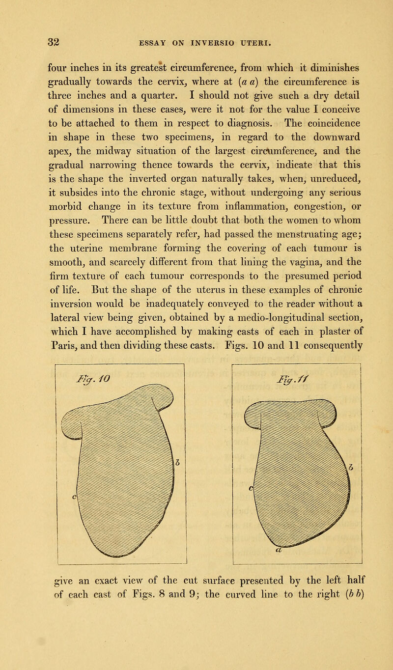 four inches in its greatest circumference, from which it diminishes gradually towards the cervix, where at (a a) the circumference is three inches and a quarter. I should not give such a dry detail of dimensions in these cases, were it not for the value I conceive to be attached to them in respect to diagnosis. The coincidence in shape in these two specimens, in regard to the downward apex, the midway situation of the largest circumference, and the gradual narrowing thence towards the cervix, indicate that this is the shape the inverted organ naturally takes, when, unreduced, it subsides into the chronic stage, without undergoing any serious morbid change in its texture from inflammation, congestion, or pressure. There can be little doubt that both the women to whom these specimens separately refer, had passed the menstruating age; the uterine membrane forming the covering of each tumour is smooth, and scarcely different from that lining the vagina, and the firm texture of each tumour corresponds to the presumed period of life. But the shape of the uterus in these examples of chronic inversion would be inadequately conveyed to the reader without a lateral view being given, obtained by a medio-longitudinal section, which I have accomplished by making casts of each in plaster of Paris, and then dividing these casts. Figs. 10 and 11 consequently give an exact view of the cut surface presented by the left half of each cast of Figs. 8 and 9; the curved line to the right (bb)