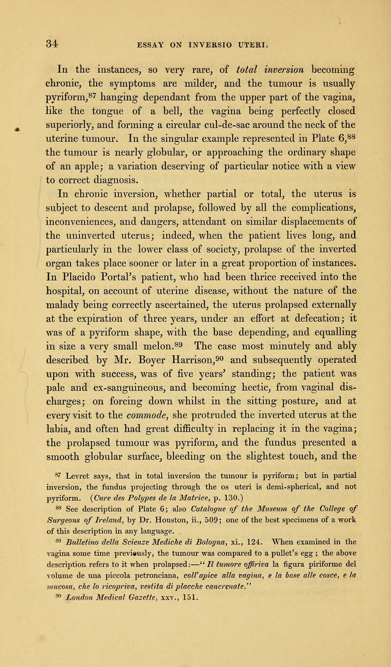 In the instances, so very rare, of total inversion becoming chronic, the symptoms are milder, and the tumour is usually pyriform,87 hanging dependant from the upper part of the vagina, like the tongue of a bell, the vagina being perfectly closed superiorly, and forming a circular cul-de-sac around the neck of the uterine tumour. In the singular example represented in Plate 6,88 the tumour is nearly globular, or approaching the ordinary shape of an apple; a variation deserving of particular notice with a view to correct diagnosis. In chronic inversion, whether partial or total, the uterus is subject to descent and prolapse, followed by all the complications, inconveniences, and dangers, attendant on similar displacements of the uninverted uterus; indeed, when the patient lives long, and particularly in the lower class of society, prolapse of the inverted organ takes place sooner or later in a great proportion of instances. In Placido Portal's patient, who had been thrice received into the hospital, on account of uterine disease, without the nature of the malady being correctly ascertained, the uterus prolapsed externally at the expiration of three years, under an effort at defecation; it was of a pyriform shape, with the base depending, and equalling in size a very small melon.89 The case most minutely and ably described by Mr. Boyer Harrison,90 and subsequently operated upon with success, was of five years' standing; the patient was pale and ex-sanguineous, and becoming hectic, from vaginal dis- charges; on forcing down whilst in the sitting posture, and at every visit to the commode, she protruded the inverted uterus at the labia, and often had great difficulty in replacing it in the vagina; the prolapsed tumour was pyriform, and the fundus presented a smooth globular surface, bleeding on the slightest touch, and the 87 Levret says, that in total inversion the tumour is pyriform; but in partial inversion, the fundus projecting through the os uteri is demi-spherical, and not pyriform. {Cure des Polypes de la Matrice, p. 130.) 88 See description of Plate 6; also Catalogue of the Museum of the College of Surgeons of Ireland, by Dr. Houston, ii., 509; one of the best specimens of a work of this description in any language. 89 Bulletino delta Scienze Mediche di Bologna, xi., 124. When examined in the vagina some time previously, the tumour was compared to a pullet's egg ; the above description refers to it when prolapsed:—II tumore offiriva la figura piriforme del volume de una piccola petronciana, coll'apice alia vagina, e la base alle cosce, e la mucosa, che to ricopriva, vesiita di placche cancrenate. 90 London Medical Gazette, xxv., 151.