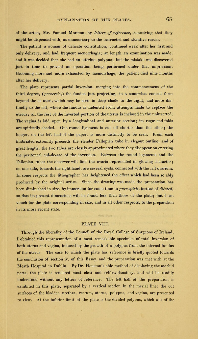 of the artist, Mr. Samuel Moreton, by letters of reference, conceiving that they might be dispensed with, as unnecessary to the instructed and attentive reader. The patient, a woman of delicate constitution, continued weak after her first and only delivery, and had frequent menorrhagia; at length an examination was made, and it was decided that she had an uterine polypus; but the mistake was discovered just in time to prevent an operation being performed under that impression. Becoming more and more exhausted by haemorrhage, the patient died nine months after her delivery. The plate represents partial inversion, merging into the commencement of the third degree, (perversio,) the fundus just projecting, in a somewhat conical form beyond the os uteri, which may be seen in deep shade to the right, and more dis- tinctly to the left, where the fundus is indented from attempts made to replace the uterus; all the rest of the inverted portion of the uterus is inclosed in the uninverted. The vagina is laid open by a longitudinal and anterior section; its rugae and folds are spiritedly shaded. One round ligament is cut off shorter than the other; the longer, on the left half of the paper, is more distinctly to be seen. From each fimbriated extremity proceeds the slender Fallopian tube in elegant outline, and of great length; the two tubes are closely approximated where they disappear on entering the peritoneal cul-de-sac of the inversion. Between the round ligaments and the Fallopian tubes the observer will find the ovaria represented in glowing character; on one side, towards the right hand, are several cysts, connected with the left ovarium. In some respects the lithographer has heightened the effect which had been so ably produced by the original artist. Since the drawing was made the preparation has been diminished in size, by immersion for some time in pure spirit, instead of diluted, so that its present dimensions will be found less than those of the plate; but I can vouch for the plate corresponding in size, and in all other respects, to the preparation in its more recent state. PLATE VIII. Through the liberality of the Council of the Royal College of Surgeons of Ireland, I obtained this representation of a most remarkable specimen of total inversion of both uterus and vagina, induced by the growth of a polypus from the internal fundus of the uterus. The case to which the plate has reference is briefly quoted towards the conclusion of section iv. of this Essay, and the preparation was met with at the Meath Hospital, in Dublin. By Dr. Houston's able method of displaying the morbid parts, the plate is rendered most clear and self-explanatory, and will be readily understood without any letters of reference. The left half of the preparation is exhibited in this plate, separated by a vertical section in the mesial line; the cut surfaces of the bladder, urethra, rectum, uterus, polypus, and vagina, are presented to view. At the inferior limit of the plate is the divided polypus, which was of the