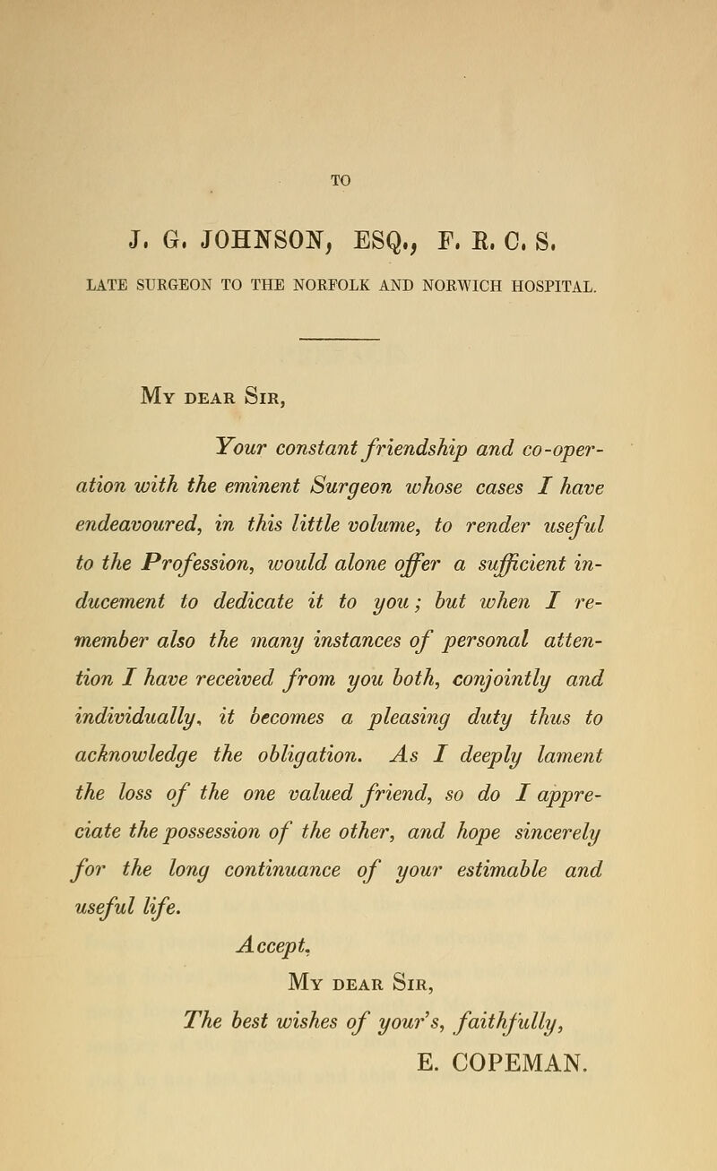 TO J. G. JOHNSON, ESQ,, F. E. C. S. LATE SURGEON TO THE NORFOLK AND NORWICH HOSPITAL. My dear Sir, Your constant friendship and co-oper- ation with the eminent Surgeon whose cases I have endeavoured, in this little volume, to render useful to the Profession, would alone offer a sufficient in- ducement to dedicate it to you; hut when I re- member also the many instances of personal atten- tion I have received from you both, conjointly and individually, it becomes a pleasing duty thus to acknowledge the obligation. As I deeply lament the loss of the one valued friend, so do I appre- ciate the possession of the other, and hope sincerely for the long continuance of your estimable and useful life. Accept. My DEAR Sir, The best wishes of your's, faithfully, E. COPEMAN.