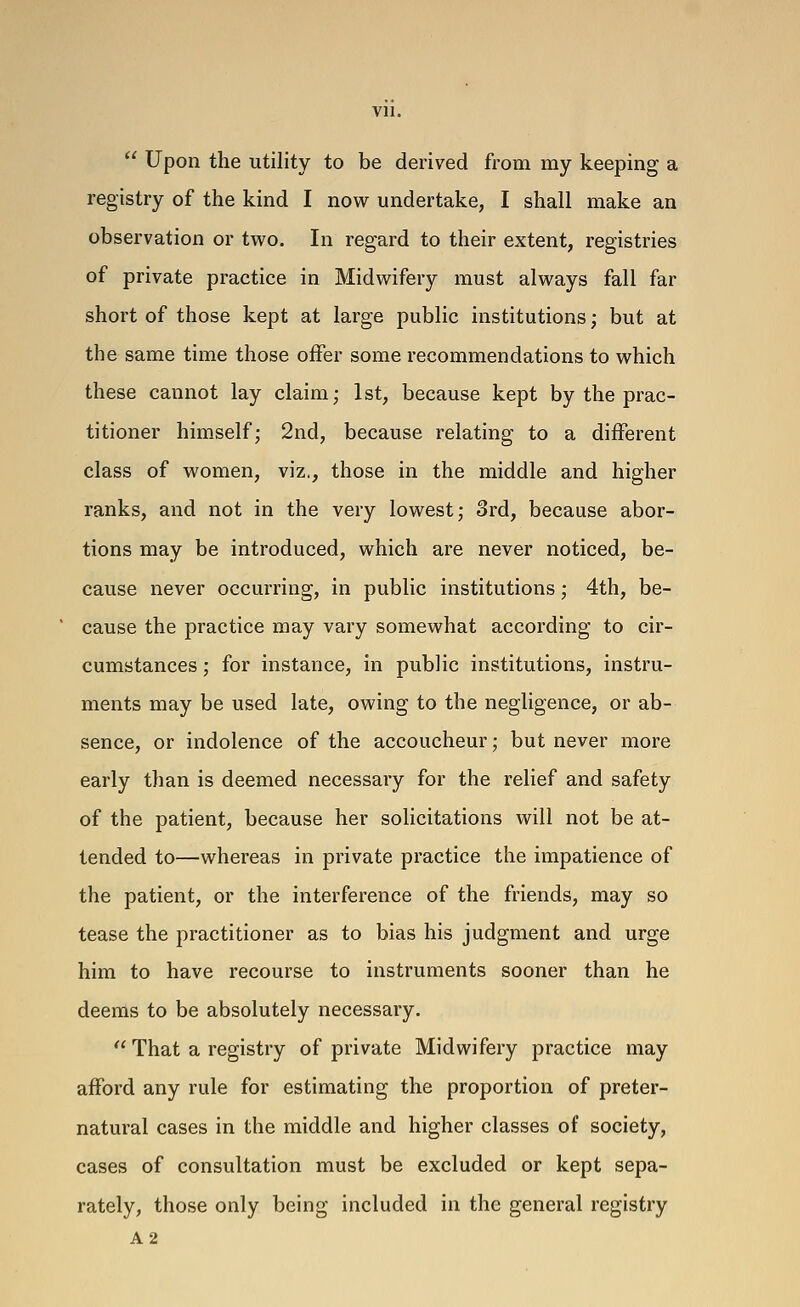  Upon the utility to be derived from my keeping a registry of the kind I now undertake, I shall make an observation or two. In regard to their extent, registries of private practice in Midwifery must always fall far short of those kept at large public institutions; but at the same time those offer some recommendations to which these cannot lay claim; 1st, because kept by the prac- titioner himself; 2nd, because relating to a different class of women, viz., those in the middle and higher ranks, and not in the very lowest; 3rd, because abor- tions may be introduced, which are never noticed, be- cause never occurring, in public institutions; 4th, be- ' cause the practice may vary somewhat according to cir- cumstances ; for instance, in public institutions, instru- ments may be used late, owing to the negligence, or ab- sence, or indolence of the accoucheur; but never more early than is deemed necessary for the relief and safety of the patient, because her solicitations will not be at- tended to—whereas in private practice the impatience of the patient, or the interference of the friends, may so tease the practitioner as to bias his judgment and urge him to have recourse to instruments sooner than he deems to be absolutely necessary.  That a registry of private Midwifery practice may afford any rule for estimating the proportion of preter- natural cases in the middle and higher classes of society, cases of consultation must be excluded or kept sepa- rately, those only being included in the general registry A2