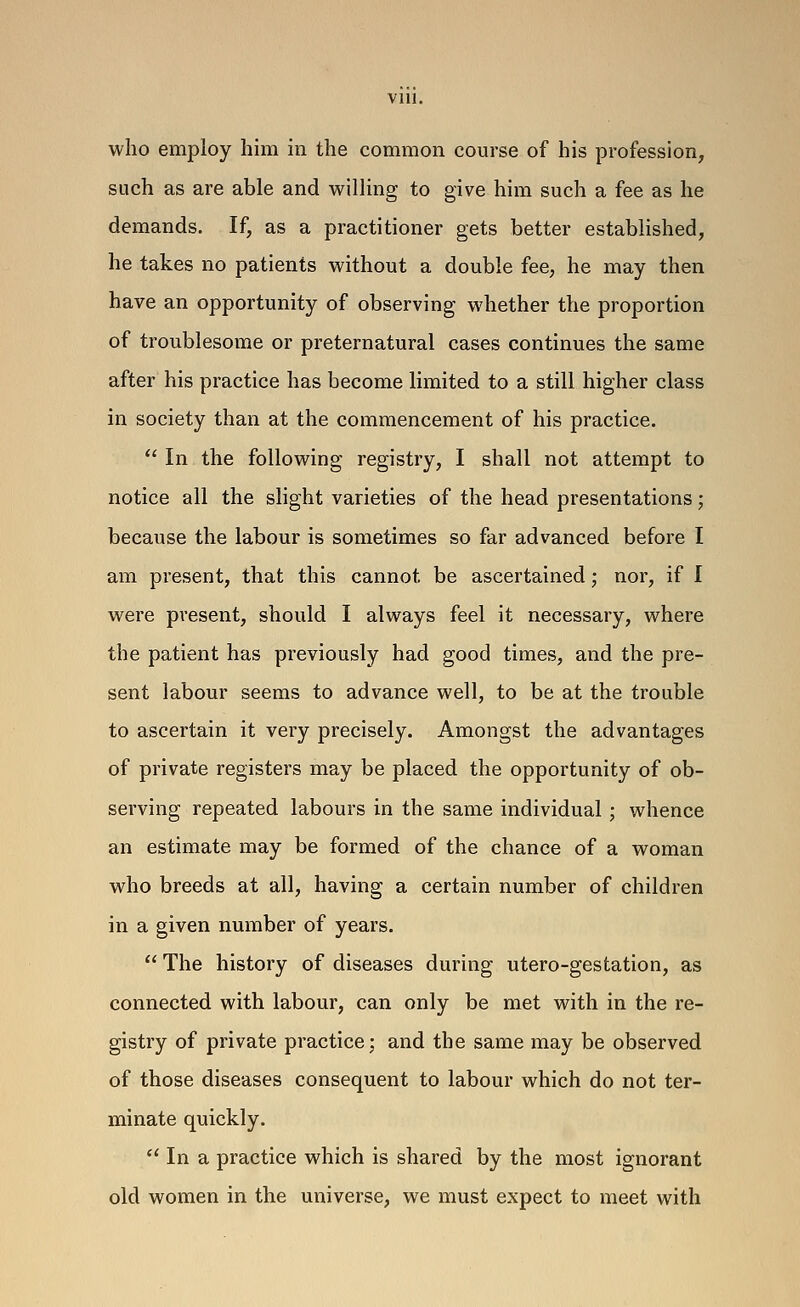 who employ him in the common course of his profession, such as are able and willing to give him such a fee as he demands. If, as a practitioner gets better established, he takes no patients without a double fee, he may then have an opportunity of observing whether the proportion of troublesome or preternatural cases continues the same after his practice has become limited to a still higher class in society than at the commencement of his practice.  In the following registry, I shall not attempt to notice all the slight varieties of the head presentations; because the labour is sometimes so far advanced before I am present, that this cannot be ascertained; nor, if I were present, should I always feel it necessary, where the patient has previously had good times, and the pre- sent labour seems to advance well, to be at the trouble to ascertain it very precisely. Amongst the advantages of private registers may be placed the opportunity of ob- serving repeated labours in the same individual ; whence an estimate may be formed of the chance of a woman who breeds at all, having a certain number of children in a given number of years.  The history of diseases during utero-gestation, as connected with labour, can only be met with in the re- gistry of private practice; and the same may be observed of those diseases consequent to labour which do not ter- minate quickly.  In a practice which is shared by the most ignorant old women in the universe, we must expect to meet with