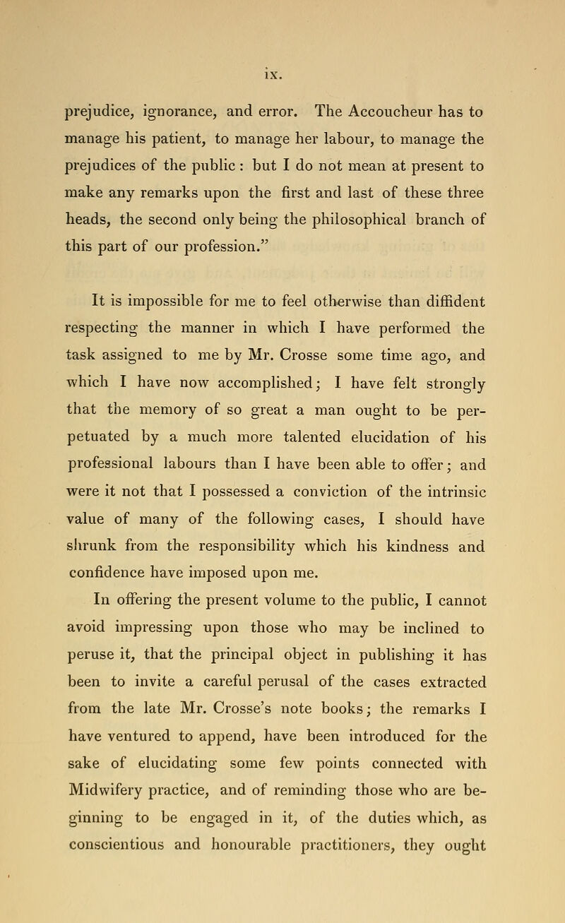 prejudice, ignorance, and error. The Accoucheur has to manage his patient, to manage her labour, to manage the prejudices of the public : but I do not mean at present to make any remarks upon the first and last of these three heads, the second only being the philosophical branch of this part of our profession. It is impossible for me to feel otherwise than diffident respecting the manner in which I have performed the task assigned to me by Mr. Crosse some time ago, and which I have now accomplished; I have felt strongly that the memory of so great a man ought to be per- petuated by a much more talented elucidation of his professional labours than I have been able to offer; and were it not that I possessed a conviction of the intrinsic value of many of the following cases, I should have shrunk from the responsibility which his kindness and confidence have imposed upon me. In offering the present volume to the public, I cannot avoid impressing upon those who may be inclined to peruse it, that the principal object in pubhshing it has been to invite a careful perusal of the cases extracted from the late Mr. Crosse's note books; the remarks I have ventured to append, have been introduced for the sake of elucidating some few points connected with Midwifery practice, and of reminding those who are be- ginning to be engaged in it, of the duties which, as conscientious and honourable practitioners, they ought