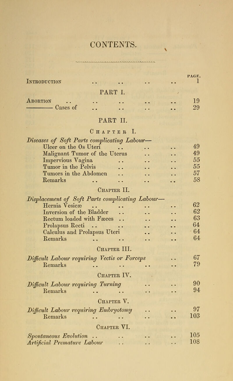 CONTENTS. Introduction Abortion Cases of PART I. PART II. Chapter I. Diseases of Soft Parts complicating Lahout Ulcer on tlie Os Uteri Malignant Tumor of the Uterus Impervious Vagina Tiunor in the Pelvis Tumors in the Abdomen Remarks Chapter II. Displacement of Soft Parts complicating Ldbour- Hernia Vesicee Inversion of the Bladder Rectum loaded with Fseces .. Prolapsus Recti Calculus and Prolapsus Uteri Remarks Chapter III. Difficult Labour requiring Vectis or Forceps Remarks Chapter IV. Difficult Labour requiring Turning Remarks Chapter V. Difficult Labour requiring Embryotomy Remarks Chapter VI. Spontaneous Evolution .. Artificial Premature Labour PAGE. 1 19 29 49 49 55 55 57 58 62 62 63 64 64 64 67 79 90 94 97 103 105 108