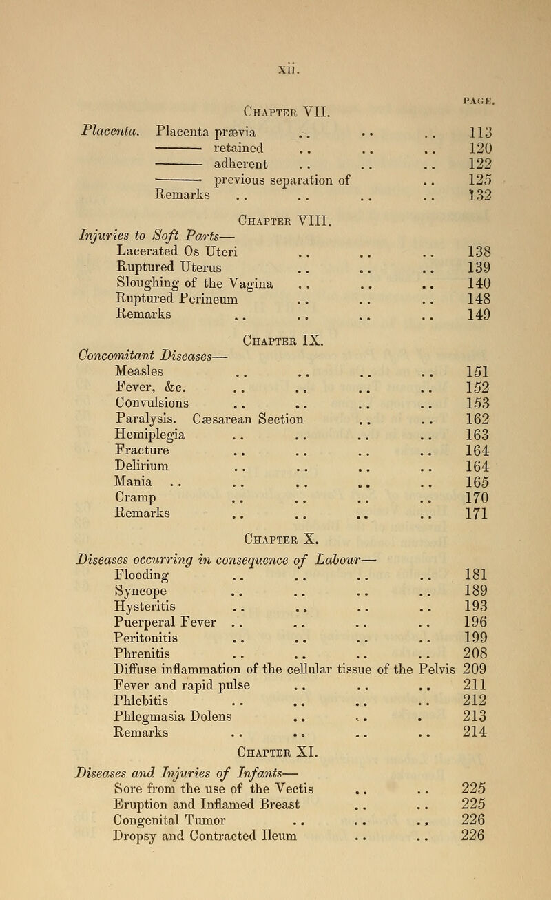 xu. Chapter VII. Placenta. Placenta preevia .. •• .. 113 retained .. .. .. 120 ■ adherent . . .. .. 122 ■ • previous separation of .. 125 Remarks .. .. .. .. 132 Chapter VIII. Injuries to Soft Parts— Lacerated Os Uteri Ruptured Uterus Sloughing of tlie Vagina Ruptured Perineum Remarks 138 139 140 148 149 Chapter IX. Concomitant Diseases— Measles .. .. ,. .. 151 Fever, &c. .. .. .. ..152 Convulsions . . .. .. . . 153 Paralysis. Csesarean Section .. .. 162 Hemiplegia . . .. .. .. 163 Fracture .. .. .. .. 164 Delirium .. .. .. .. 164 Mania . . . . . . .. . . 165 Cramp . . . . .. . . 170 Remarks .. .. .. .. 171 Chapter X. Diseases occurring in consequence of Labour— Flooding ., .. .. .. 181 Syncope .. .. .. .. 189 Hysteritis .. .» .. .. 193 Puerperal Fever .. .. .. .. 196 Peritonitis .. .. .. .. 199 Phrenitis .. .. .. .. 208 Diffuse inflammation of the cellular tissue of the Pelvis 209 Fever and rapid pulse .. .. .. 211 Phlebitis .. .. .. .. 212 Phlegmasia Dolens .. -.. . 213 Remarks . . .. .. .. 214 Chapter XI. Diseases and Injuries of Infants— Sore from the use of the Vectis .. .. 225 Eruption and Inflamed Breast .. .. 225 Congenital Tumor .. . . ., 226 Dropsy and Contracted Ileum .. .. 226