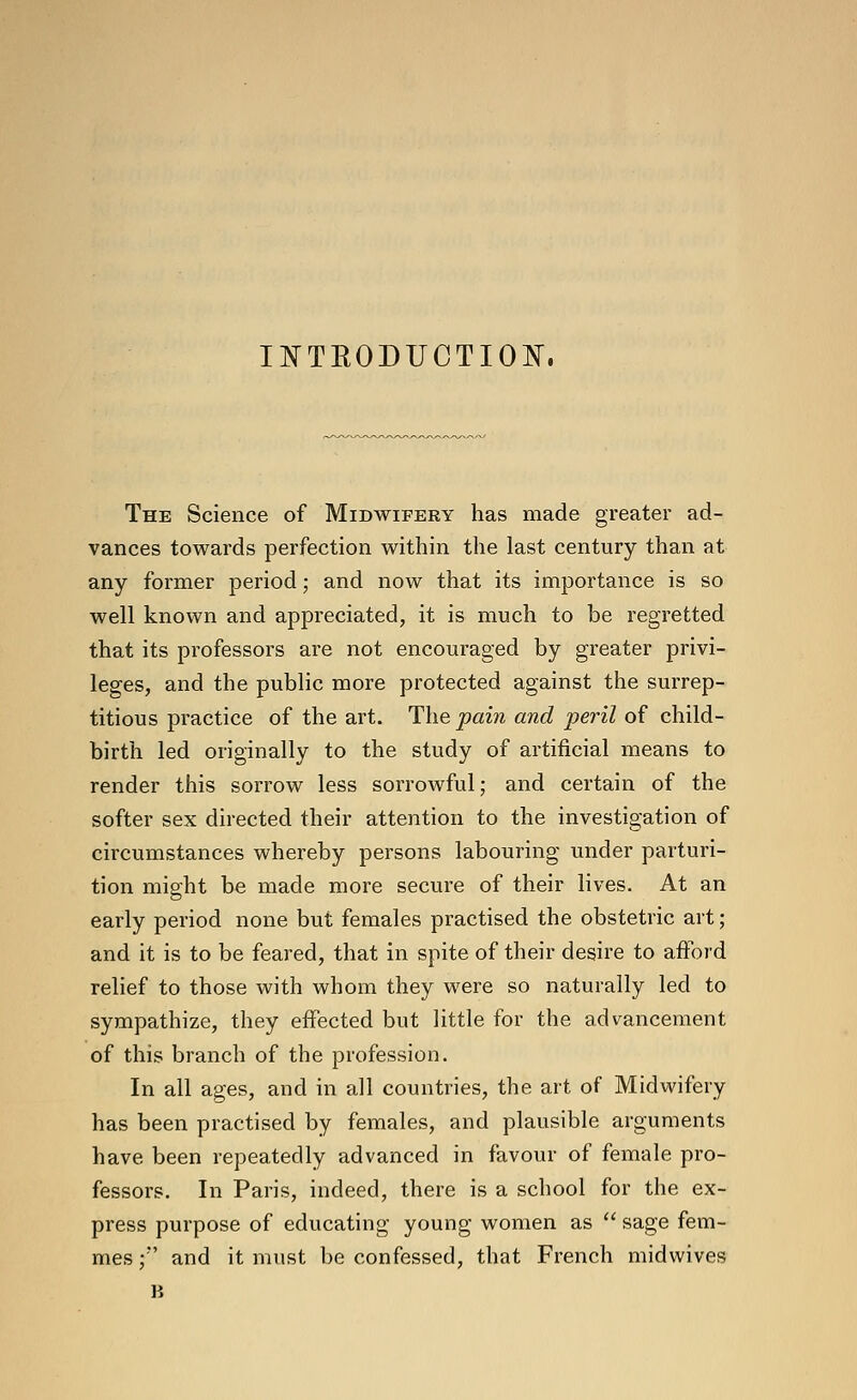 I^TEODUCTIO¥. The Science of Midwifery has made greater ad- vances towards perfection within the last century than at any former period; and now that its importance is so well known and appreciated, it is much to be regretted that its professors are not encouraged by greater privi- leges, and the public more protected against the surrep- titious practice of the art. The pain and peril of child- birth led originally to the study of artificial means to render this sorrow less sorrowful; and certain of the softer sex directed their attention to the investigation of circumstances whereby persons labouring under parturi- tion might be made more secure of their lives. At an early period none but females practised the obstetric art; and it is to be feared, that in spite of their desire to afford relief to those with whom they were so naturally led to sympathize, they effected but little for the advancement of this branch of the profession. In all ages, and in all countries, the art of Midwifery has been practised by females, and plausible arguments have been repeatedly advanced in favour of female pro- fessors. In Paris, indeed, there is a school for the ex- press purpose of educating young women as  sage fem- mes;' and it must be confessed, that French midwives B