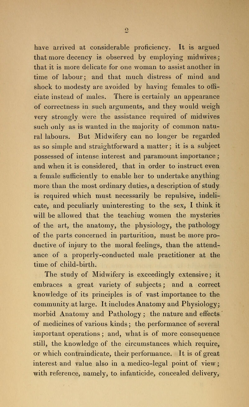 have arrived at considerable proficiency. It is argued that more decency is observed by employing midw^ives; that it is more delicate for one woman to assist another in time of labour; and that much distress of mind and shock to modesty are avoided by having females to offi- ciate instead of males. There is certainly an appearance of correctness in such arguments, and they would weigh very strongly were the assistance required of midwives such only as is wanted in the majority of common natu- ral labours. But Midwifery can no longer be regarded as so simple and straightforward a matter; it is a subject possessed of intense interest and paramount importance; and when it is considered^ that in order to instruct even a female sufficiently to enable her to undertake anything more than the most ordinary duties, a description of study is required which must necessarily be repulsive, indeli- cate, and peculiarly uninteresting to the sex, I think it will be allowed that the teaching women the mysteries of the art, the anatomy, the physiology, the pathology of the parts concerned in parturition, must be more pro- ductive of injury to the moral feelings, than the attend- ance of a properly-conducted male practitioner at the time of child-birth. The study of Midwifery is exceedingly extensive; it embraces a great variety of subjects; and a correct knowledge of its principles is of vast importance to the community at large. It includes Anatomy and Physiology; morbid Anatomy and Pathology ; the nature and effects ' of medicines of various kinds; the performance of several important operations ; and, what is of more consequence still, the knowledge of the circumstances which require, or which contraindicate, their performance. It is of great interest and value also in a medico-legal point of view; with reference, namely, to infanticide, concealed delivery.