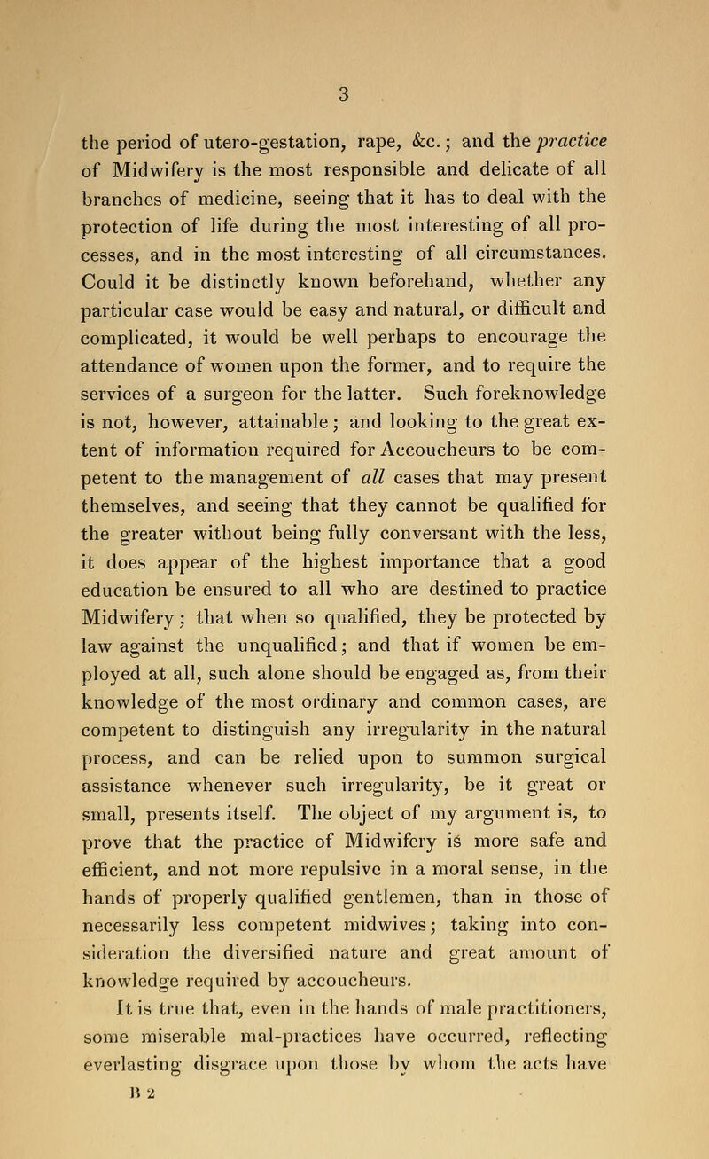 the period of utero-gestation, rape, &c.; and the practice of Midwifery is the most responsible and delicate of all branches of medicine, seeing that it has to deal with the protection of life during the most interesting of all pro- cesses, and in the most interesting of all circumstances. Could it be distinctly known beforehand, whether any particular case would be easy and natural, or difficult and complicated, it would be well perhaps to encourage the attendance of women upon the former, and to require the services of a surgeon for the latter. Such foreknowledge is not, however, attainable ; and looking to the great ex- tent of information required for Accoucheurs to be com- petent to the management of all cases that may present themselves, and seeing that they cannot be qualified for the greater without being fully conversant with the less, it does appear of the highest importance that a good education be ensured to all who are destined to practice Midwifery; that when so qualified, they be protected by law against the unqualified; and that if women be em- ployed at all, such alone should be engaged as, from their knowledge of the most ordinary and common cases, are competent to distinguish any irregularity in the natural process, and can be relied upon to summon surgical assistance whenever such irregularity, be it great or small, presents itself. The object of my argument is, to prove that the practice of Midwifery iS more safe and efficient, and not more repulsive in a moral sense, in the hands of properly qualified gentlemen, than in those of necessarily less competent midwives; taking into con- sideration the diversified nature and great amount of knowledge required by accoucheurs. It is true that, even in the hands of male practitioners, some miserable mal-practices have occurred, reflecting everlasting disgrace upon those by whom the acts have li 2