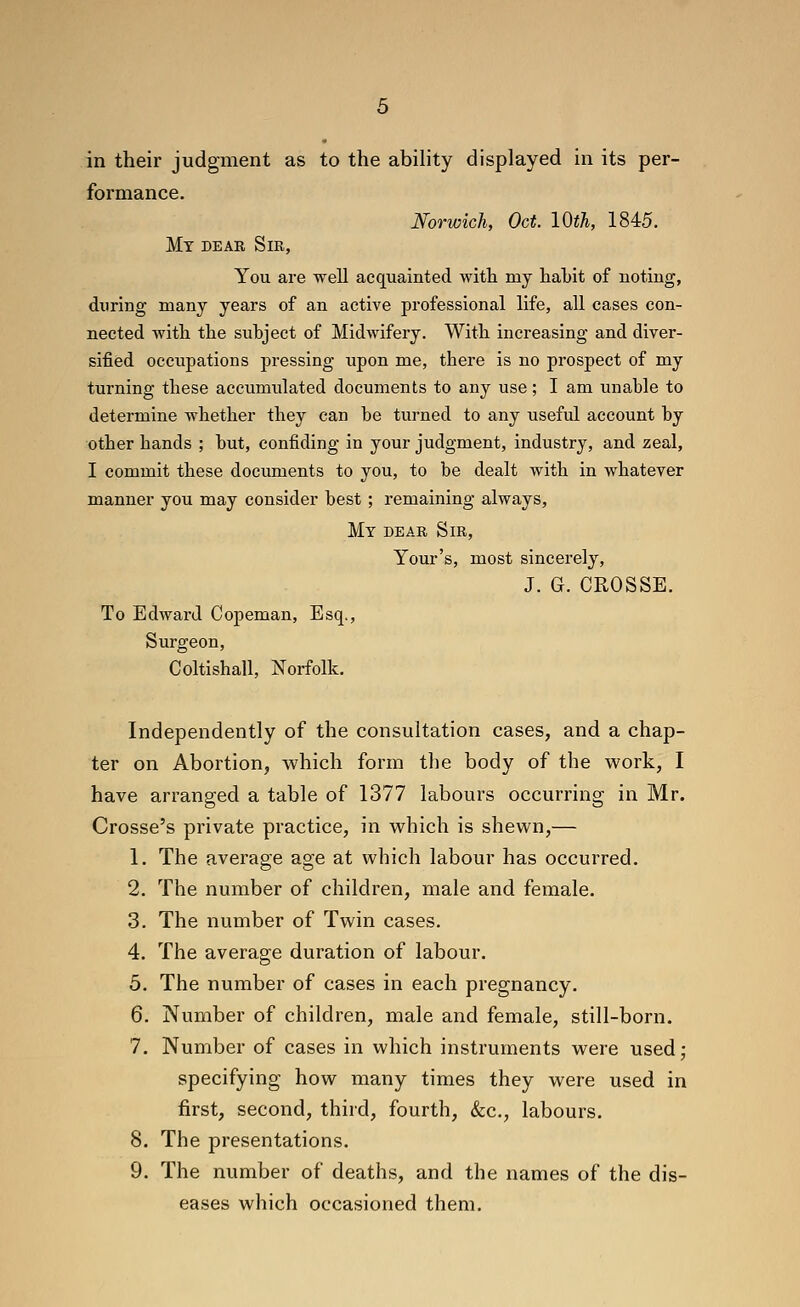 in their judgment as to the abihty displayed in its per- formance. Norwich, Oct. 10th, 1845. My dear Sir, You are well acquainted with my habit of noting, during many years of an active professional life, all cases con- nected with the subject of Midwifery. With increasing and diver- sified occupations pressing upon me, there is no prospect of my turning these accumulated documents to any use; I am unable to determine whether they can be turned to any useful account by other bands ; but, confiding in your judgment, industry, and zeal, I commit these documents to you, to be dealt with in whatever manner you may consider best ; remaining always. My dear Sir, Your's, most sincerely, J. G. CROSSE. To Edward Copeman, Esq., Surgeon, Coltishall, Norfolk. Independently of the consultation cases, and a chap- ter on Abortion, which form the body of the work, I have arranged a table of 1377 labours occurring in Mr. Crosse's private practice, in which is shewn,— 1. The average age at which labour has occurred. 2. The number of children, male and female. 3. The number of Twin cases. 4. The average duration of labour. 5. The number of cases in each pregnancy. 6. Number of children, male and female, still-born. 7. Number of cases in which instruments were used; specifying how many times they were used in first, second, third, fourth, &c., labours. 8. The presentations. 9. The number of deaths, and the names of the dis- eases which occasioned them.